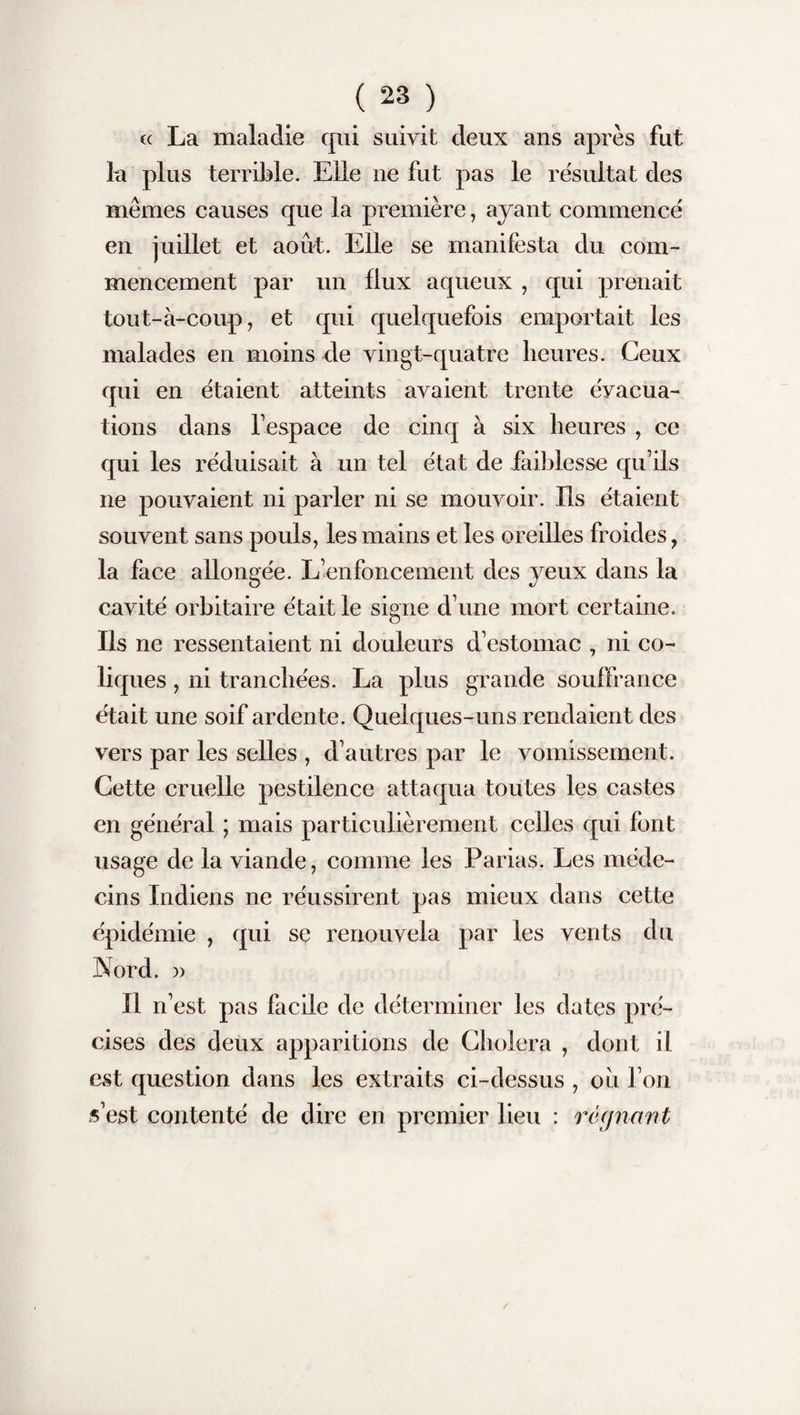 cc La maladie qui suivit deux ans après fut la plus terrible. Elle ne fut pas le résultat des mêmes causes que la première, ayant commencé en juillet et août. Elle se manifesta du com¬ mencement par un flux aqueux , qui prenait tout-à-coup, et qui quelquefois emportait les malades en moins de vingt-quatre heures. Ceux qui en étaient atteints avaient trente évacua¬ tions dans l’espace de cinq à six heures , ce qui les réduisait à un tel état de faiblesse qu’ils ne pouvaient ni parler ni se mouvoir. Ils étaient souvent sans pouls, les mains et les oreilles froides, la face allongée. L’enfoncement des yeux dans la cavité orbitaire était le signe d’une mort certaine. Ils ne ressentaient ni douleurs d’estomac , ni co¬ liques , ni tranchées. La plus grande souffrance était une soif ardente. Quelques-uns rendaient des vers par les selles , d’autres par le vomissement. Cette cruelle pestilence attaqua toutes les castes en général ; mais particulièrement celles qui font usage de la viande, comme les Parias. Les méde¬ cins Indiens ne réussirent pas mieux dans cette épidémie , qui se renouvela par les vents du Nord. » Il n’est pas facile de déterminer les dates pré¬ cises des deux apparitions de Choiera , dont il est question dans les extraits ci-dessus , oh l’on s’est contenté de dire en premier lieu : régnant /