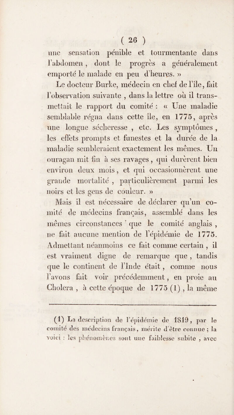 une sensation pénible et tourmentante dans l’abdomen , dont le progrès a généralement emporté le malade en peu d’heures. » Le docteur Burke, médecin en chef de l’îie, fait l’observation suivante , dans la lettre ou il trans¬ mettait le rapport du comité : « Une maladie semblable régna dans cette île, en 1775, après une longue sécheresse , etc. Les symptômes , les effets prompts et funestes et la durée de la maladie sembleraient exactement les memes. Un ouragan mit fin à ses ravages , qui durèrent bien environ deux mois, et qui occasionnèrent une grande mortalité , particulièrement parmi les noirs et les gens de couleur. » Mais il est nécessaire de déclarer qu’un co¬ mité de médecins français, assemblé dans les mêmes circonstances que le comité anglais , ne lait aucune mention de l’épidémie de 1775. Admettant néanmoins ce fait comme certain , il est vraiment digne de remarque que , tandis que le continent de l’Inde était, comme nous l’avons fait voir précédemment, en proie au Choiera , à cette époque de 1775 (1) , la même (1) La description de b épidémie de 1819 , par le comité des médecins français, mérite d être connue ; la voici : les phénomènes sont une faiblesse subite , avec