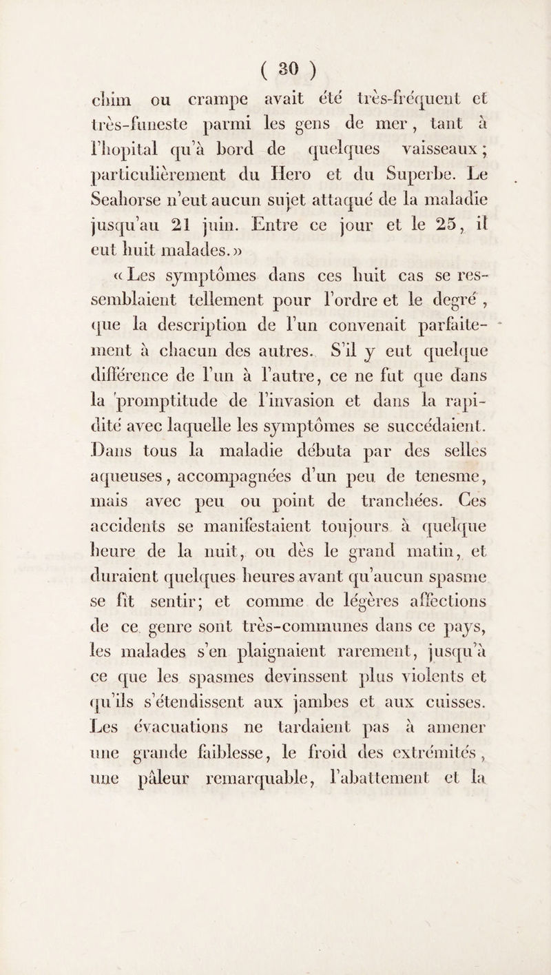 cliim ou crampe avait etc très-fréquent et très-funeste parmi les gens de mer, tant à l’hôpital qu’à bord de quelques vaisseaux ; particulièrement du Hero et du Superbe. Le Sealiorse n’eut aucun sujet attaqué de la maladie jusqu’au 21 juin. Entre ce jour et le 25, ii eut huit malades.» « Les symptômes dans ces huit cas se res¬ semblaient tellement pour l’ordre et le degré , (pie la description de l’un convenait parfaite¬ ment à chacun des autres. S’il y eut quelque différence de l’un à l’autre, ce ne fut que dans la promptitude de l’invasion et dans la rapi¬ dité avec laquelle les symptômes se succédaient. Dans tous la maladie débuta par des selles aqueuses, accompagnées d’un peu de tenesme, mais avec peu ou point de tranchées. Ces accidents se manifestaient toujours à quelque heure de la nuit, ou dès le grand matin, et duraient quelques heures avant qu’aucun spasme se fit sentir; et comme de légères affections de ce genre sont très-communes dans ce pays, les malades s’en plaignaient rarement, jusqu’à ce que les spasmes devinssent plus violents et qu’ils s’étendissent aux jambes et aux cuisses. Les évacuations ne tardaient pas à amener une grande faiblesse, le froid des extrémités , une pâleur remarquable, rabattement et la