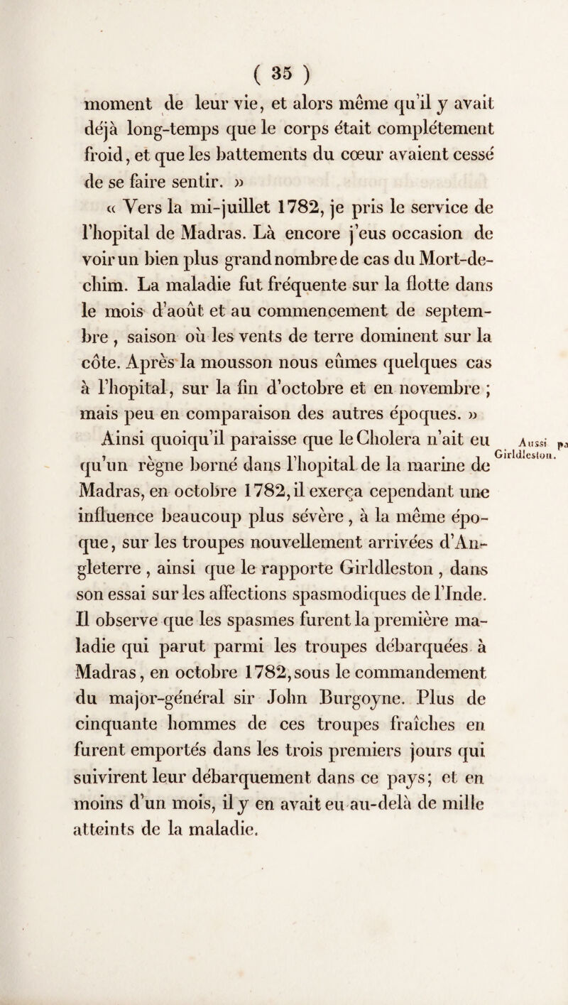 moment de leur vie, et alors même qu’il y avait déjà long-temps que le corps était complètement froid, et que les battements du cœur avaient cessé de se faire sentir. » cc Vers la mi-juillet 1782, je pris le service de l’hôpital de Madras. Là encore j’eus occasion de voir un bien plus grand nombre de cas du Mort-de- chim. La maladie fut fréquente sur la flotte dans le mois d’août et au commencement de septem¬ bre , saison ou les vents de terre dominent sur la côte. Après la mousson nous eûmes quelques cas à l’hôpital, sur la fin d’octobre et en novembre ; mais peu en comparaison des autres époques. » Ainsi quoiqu’il paraisse que le Choiera n’ait eu a» t v î /i -pi *4-111 * 1 Girldles qu un régné borne dans i hôpital de la marine de Madras, en octobre 1782, il exerça cependant une influence beaucoup plus sévère, à la même épo¬ que , sur les troupes nouvellement arrivées d’An»- gleterre , ainsi que le rapporte Girldleston , dans son essai sur les affections spasmodiques de l’Inde. Il observe que les spasmes furent la première ma¬ ladie qui parut parmi les troupes débarquées à Madras, en octobre 1782,sous le commandement du major-général sir John Burgoyne. Plus de cinquante hommes de ces troupes fraîches en furent emportés dans les trois premiers jours qui suivirent leur débarquement dans ce pays; et en moins d’un mois, il y en avait eu au-delà de mille atteints de la maladie.