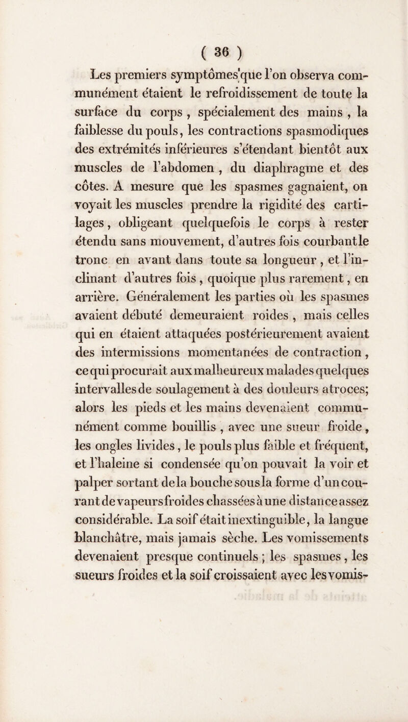 Les premiers symptômes'que l’on observa com¬ munément étaient le refroidissement de toute la surface du corps , spécialement des mains , la faiblesse du pouls, les contractions spasmodiques des extrémités inférieures s’étendant bientôt aux muscles de l’abdomen , du diaphragme et des côtes. A mesure que les spasmes gagnaient, on voyait les muscles prendre la rigidité des carti¬ lages , obligeant quelquefois le corps à rester étendu sans mouvement, d’autres fois courbant le tronc en avant dans toute sa longueur , et l’in¬ clinant d’autres fois , quoique plus rarement, en arrière. Généralement les parties ou les spasmes avaient débuté demeuraient roides , mais celles qui en étaient attaquées postérieurement avaient des intermissions momentanées de contraction, ce qui procurait aux malheureux malades quelques intervalles de soulagement à des douleurs atroces; alors les pieds et les mains devenaient commu¬ nément comme bouillis , avec une sueur froide, les ongles livides, le pouls plus faible et fréquent, et l’haleine si condensée qu’on pouvait la voir et palper sortant delà bouche sous la forme d’un cou¬ rant de vapeursfroides chassées à une distance assez considérable. La soif était inextinguible, la langue blanchâtre, mais jamais sèche. Les vomissements devenaient presque continuels ; les spasmes , les sueurs froides et la soif croissaient avec les vomis-