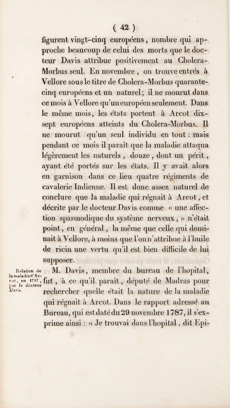 figurent vingt-cinq européens , nombre qui ap¬ proche beaucoup de celui des morts que le doc¬ teur Davis attribue positivement au Cholera- Morbus seul. En novembre , on trouve entres à Vellore sous le titre de Cholera-Morbus quarante- cinq européens et un naturel ; il ne mourut dans ce mois à Vellore qu’un européen seulement . Dans le même mois, les états portent à Arcot dix- sept européens atteints du Cholera-Morbus. Il ne mourut qu’un seul individu en tout : mais pendant ce mois il paraît que la maladie attaqua légèrement les naturels , douze , dont un périt, ayant été portés sur les états. 11 y avait alors en garnison dans ce lieu quatre régiments de cavalerie Indienne. Il est donc assez naturel de conclure que la maladie qui régnait à Arcot, et décrite par le docteur Davis comme « une affec¬ tion spasmodique du système nerveux , » n’était point, en général, la même que celle qui domi¬ nait à Vellore, à moins que l’on n’attribue à l’huile de ricin une vertu qu’il est bien difficile de lui supposer. Relation de M. Davis, membre du bureau de l’hôpital . îamaladied’Ar- A r 1 ot en 1787, à ce cru il parait, député de Madras pour par le docteur 7 ± X 7 I X bacis. rechercher quelle était la nature de la maladie qui régnait à Arcot. Dans le rapport adressé au Bureau, qui est daté du 29 novembre 1787, il s’ex¬ prime ainsi : « Je trouvai dans l’hôpital, dit Epi-