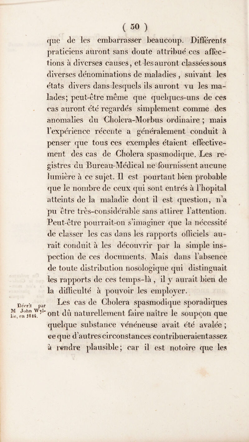 que de les embarrasser beaucoup. Differents praticiens auront sans doute attribué ces affec¬ tions à diverses causes, et les auront classées sous diverses dénominations de maladies , suivant les états divers dans lesquels ils auront vu les ma¬ lades; peut-être même que quelques-uns de ces cas auront été regardés simplement comme des anomalies du Cholera-Morbus ordinaire ; mais l’expérience récente a généralement conduit à penser que tous ces exemples étaient effective¬ ment des cas de Choiera spasmodique. Les re¬ gistres du Bureau-Médical ne fournissent aucune lumière à ce sujet. Il est pourtant bien probable que le nombre de ceux qui sont entrés à l’hôpital atteints de la maladie dont il est question, n’a pu être très-considérable sans attirer l’attention. Peut-être pourrait-on s’imaginer que la nécessité de classer les cas dans les rapports officiels au¬ rait conduit à les découvrir par la simple ins¬ pection de ces documents. Mais dans l’absence de toute distribution nosologique qui distinguait les rapports de ces temps-là , il y aurait bien de la difficulté à pouvoir les employer. Decri par Ces cas de Choiera spasmodique sporadiques 21, en°m4Vy1’ont dû naturellement faire naître le soupçon que quelque substance vénéneuse avait été avalée ; ce que d’autres circonstances contribueraientassez à rendre plausible; car il est notoire que les