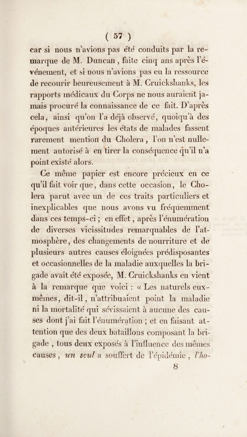 car si nous n'avions pas été conduits par la re¬ marque de M. Duncan , faite cinq ans après l'é¬ vénement, et si nous n'avions pas eu la ressource de recourir heureusement à M. Cruickshanks, les rapports médicaux du Corps ne nous auraient ja¬ mais procuré la connaissance de ce fait. D’après cela, ainsi qu'on l'a déjà observé, quoiqu'à des époques antérieures les états de malades fassent rarement mention du Choiera , l'on n'est nulle¬ ment autorisé à en tirer la conséquence qu’il n'a point existé alors. Ce même papier est encore précieux en ce qu’il fait voir que, dans cette occasion, le Cho¬ iera parut avec un de ces traits particuliers et inexplicables que nous avons vu fréquemment dans ces temps-ci ; en effet, après l’énumération de diverses vicissitudes remarquables de l’at¬ mosphère , des changements de nourriture et de plusieurs autres causes éloignées prédisposantes et occasionnelles de la maladie auxquelles la bri¬ gade avait été exposée, M. Cruickshanks en vient à la remarque que voici : cc Les naturels eux- mêmes, dit-il, n’attribuaient point la maladie ni la mortalité qui sévissaient à aucune des cau¬ ses dont j’ai fait l’énumération ; et en faisant at¬ tention que des deux bataillons composant la bri¬ gade , tous deux exposés à l’influence des mêmes causes , un seul a souffert de l’épidémie , l’ho- 8