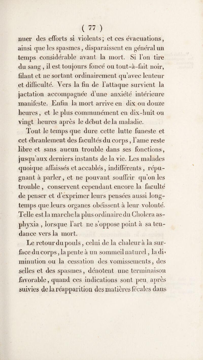 nuer des efforts si violents ; et ces évacuations, ainsi que les spasmes , disparaissent en général un temps considérable avant la mort. Si Ton tire du sang , il est toujours foncé ou tout-à-fait noir, filant et ne sortant ordinairement qu’avec lenteur et difficulté. Vers la fin de l’attaque survient la jactation accompagnée d’une anxiété intérieure manifeste. Enfin la mort arrive en dix ou douze heures , et le plus communément en dix-huit ou vingt heures après le début delà maladie. Tout le temps que dure cette lutte funeste et cet ébranlement des facultés du corps, l ame reste libre et sans aucun trouble dans ses fonctions, jusqu’aux derniers instants de la vie. Les malades quoique affaissés et accablés, indifférents , répu¬ gnant à parler, et ne pouvant souffrir qu’on les trouble , conservent cependant encore la faculté de penser et d’exprimer leurs pensées aussi long¬ temps que leurs organes obéissent à leur volonté. Telle est la marche la plus ordinaire du Choiera as¬ phyxia , lorsque l’art ne s’oppose point a sa ten¬ dance vers la mort. Le retour du pouls, celui de la chaleur à la sur¬ face du corps, la pente a un sommeil naturel, la dh mirmtion ou la cessation des vomissements, des selles et des spasmes, dénotent une terminaison favorable, quand ces indications sont peu après