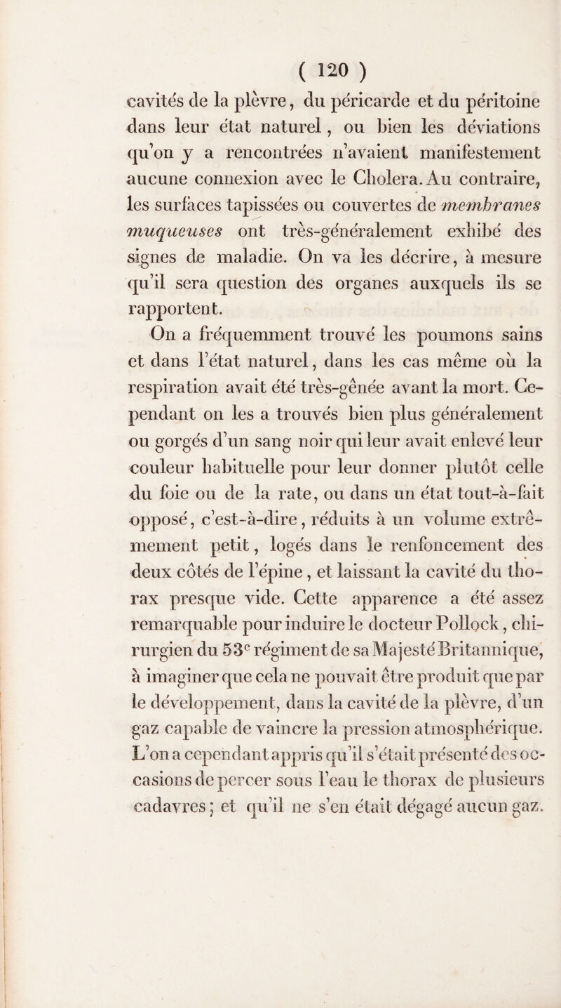 cavités de la plèvre, du péricarde et du péritoine dans leur état naturel, ou bien les déviations qu’on y a rencontrées n’avaient manifestement aucune connexion avec le Choiera. Au contraire, les surfaces tapissées ou couvertes de membranes muqueuses ont très-généralement exhibé des signes de maladie. On va les décrire, à mesure qu’il sera question des organes auxquels ils se rapportent. On a fréquemment trouvé les poumons sains et dans l’état naturel, dans les cas même ou la respiration avait été très-gênée avant la mort. Ce¬ pendant on les a trouvés bien plus généralement ou gorgés d’un sang noir qui leur avait enlevé leur couleur habituelle pour leur donner plutôt celle du foie ou de la rate, ou dans un état tout-à-fait opposé, c’est- à-dire, réduits à un volume extrê¬ mement petit, logés dans le renfoncement des deux côtés de l’épine, et laissant la cavité du tho¬ rax presque vide. Cette apparence a été assez remarquable pour induire le docteur Pollock, chi¬ rurgien du 53e régiment de sa Majesté Britannique, à imaginer que cela ne pouvait être produit que par le développement, dans la cavité de la plèvre, d’un gaz capable de vaincre la pression atmosphérique. L’on a cependant appris qu’il s’était présenté des oc¬ casions de percer sous l’eau le thorax de plusieurs cadavres; et qu’il ne s’en était dégagé aucun gaz.