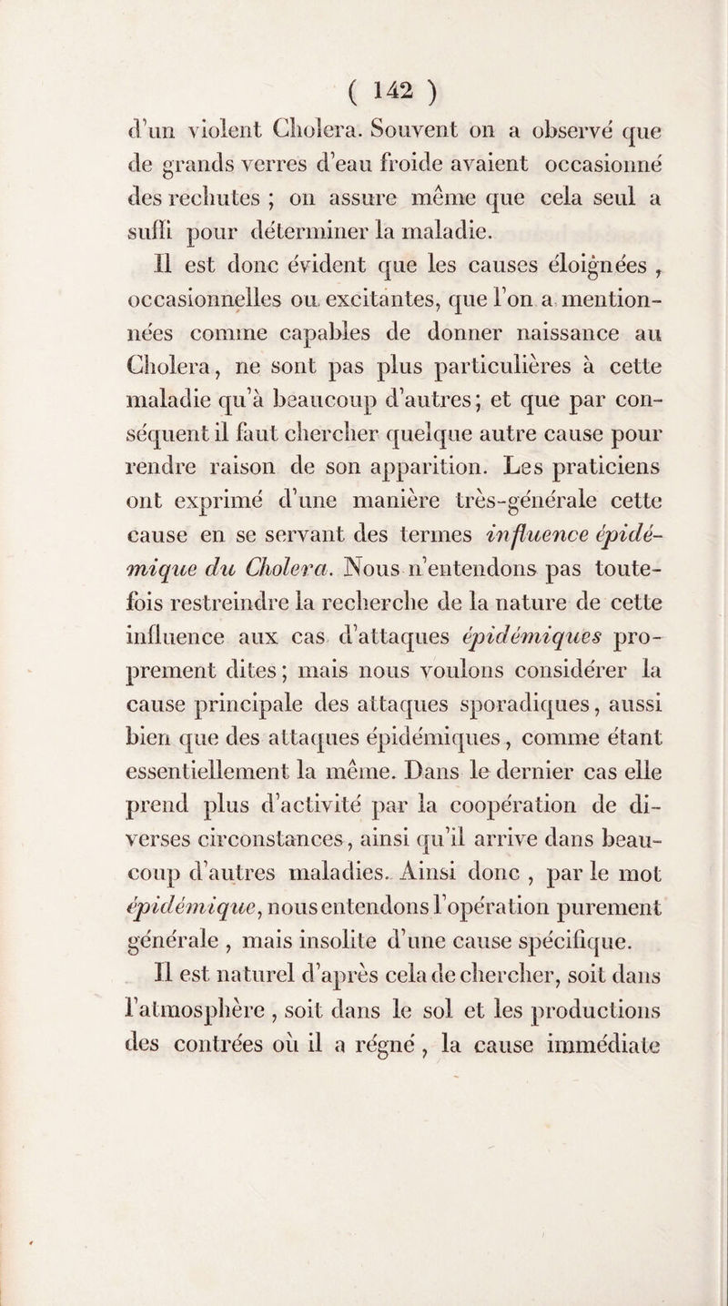 d’un violent Choiera. Souvent on a observé que de grands verres d’eau froide avaient occasionné des rechutes ; on assure même que cela seul a suffi pour déterminer la maladie. Il est donc évident que les causes éloignées y occasionnelles ou excitantes, que Ton a mention¬ nées comme capables de donner naissance au Choiera, ne sont pas plus particulières à cette maladie qu’à beaucoup d’autres; et que par con¬ séquent il faut chercher quelque autre cause pour rendre raison de son apparition. Les praticiens ont exprimé d’une manière très-générale cette cause en se servant des termes influence épidé¬ mique du Choiera. Nous n’entendons pas toute¬ fois restreindre la recherche de la nature de cette influence aux cas d’attaques épidémiques pro¬ prement dites ; mais nous voulons considérer la cause principale des attaques sporadiques, aussi bien que des attaques épidémiques, comme étant essentiellement la même. Dans le dernier cas elle prend plus d’activité par la coopération de di¬ verses circonstances , ainsi qu’il arrive dans beau¬ coup d’autres maladies. Ainsi donc , par le mot épidémique, nous entendons l’opération purement générale , mais insolite d’une cause spécifique. Il est naturel d’après cela de chercher, soit dans l’atmosphère , soit dans le sol et les productions des contrées où il a régné, la cause immédiate