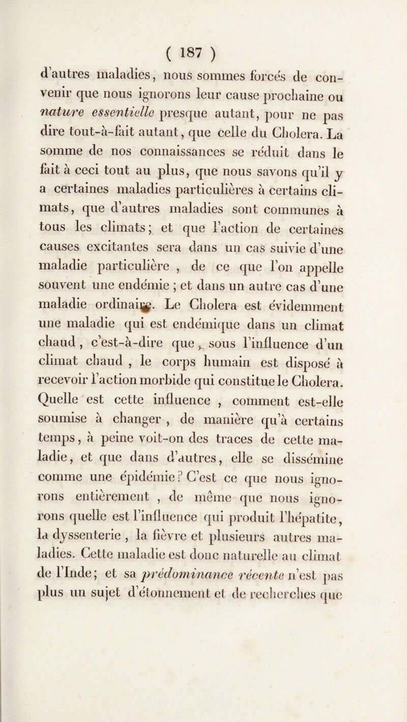 d’autres maladies, nous sommes forces de con¬ venir que nous ignorons leur cause prochaine ou nature essentielle presque autant, pour ne pas dire tout-à-fait autant, que celle du Choiera. La somme de nos connaissances se réduit dans le fait à ceci tout au plus, que nous savons qu’il y a certaines maladies particulières à certains cli¬ mats, que d’autres maladies sont communes à tous les climats; et que l’action de certaines causes excitantes sera dans un cas suivie d’une maladie particulière , de ce que l’on appelle souvent une endémie ; et dans un autre cas d’une maladie ordinal^. Le Choiera est évidemment une maladie qui est endémique dans un climat chaud, c’est-à-dire que sous l’influence d’un climat chaud , le corps humain est disposé à recevoir l’action morbide qui constitue le Choiera. Quelle est cette influence , comment est-elle soumise à changer , de manière qu’à certains temps, à peine voit-on des traces de cette ma¬ ladie, et que dans d’autres, elle se dissémine comme une épidémie ? C’est ce que nous igno¬ rons entièrement , de meme que nous igno¬ rons quelle est l’influence qui produit l’hépatite, la dyssenterie , la fièvre et plusieurs autres ma¬ ladies. Cette maladie est donc naturelle au climat de llnde; et sa prédominance récente ri est pas plus un sujet d’étonnement et de recherches que