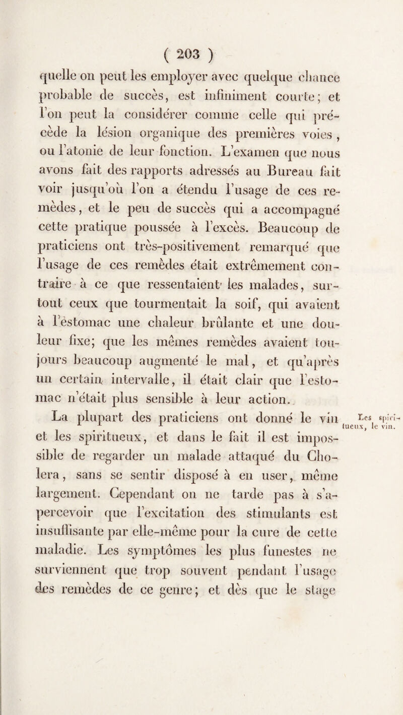 quelle on peut les employer avec quelque chance probable de succès, est infiniment courte; et Ton peut la considérer comme celle qui pré¬ cède la lésion organique des premières voies , ou fatonie de leur fonction. L’examen que nous avons fait des rapports adressés au Bureau fait voir jusqu’où l’on a étendu l’usage de ces re¬ mèdes , et le peu de succès qui a accompagné cette pratique poussée à l’excès. Beaucoup de praticiens ont très-positivement remarqué que l’usage de ces remèdes était extrêmement con¬ traire à ce que ressentaient- les malades, sur¬ tout ceux que tourmentait la soif, qui avaient à l’estomac une chaleur brûlante et une dou¬ leur fixe; que les mêmes remèdes avaient tou¬ jours beaucoup augmenté le mal, et qu’après un certain intervalle, il était clair que l’esto¬ mac n’était plus sensible à leur action. La plupart des praticiens ont donné le vin et les spiritueux, et dans le fait il est impos¬ sible de regarder un malade attaqué du Cho¬ iera , sans se sentir disposé à en user, même largement. Cependant on ne tarde pas à s’a¬ percevoir que l’excitation des stimulants est insuffisante par elle-même pour la cure de cette maladie. Les symptômes les plus funestes ne surviennent que trop souvent pendant l’usage des remèdes de ce genre; et dès que le stage