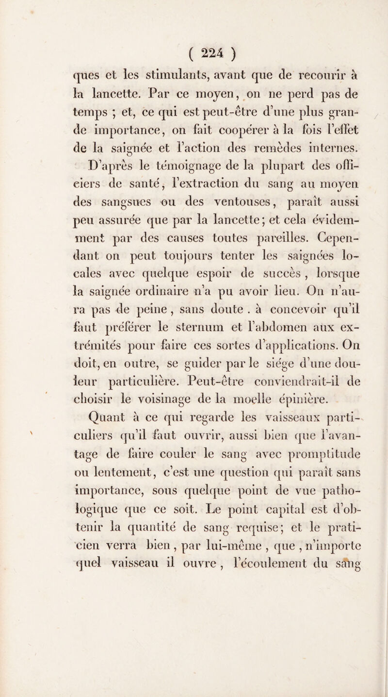 ques et les stimulants, avant que de recourir à la lancette. Par ce moyen, on ne perd pas de temps ; et, ce qui est peut-être d'une plus gran¬ de importance, on fait coopérer à la fois l'effet de la saignée et faction des remèdes internes. D'après le témoignage de la plupart des offi¬ ciers de santé, l’extraction du sang au moyen des sangsues ou des ventouses, paraît aussi peu assurée que par la lancette ; et cela évidem¬ ment par des causes toutes pareilles. Cepen¬ dant on peut toujours tenter les saignées lo¬ cales avec quelque espoir de succès , lorsque la saignée ordinaire n’a pu avoir lieu. On n’au¬ ra pas de peine , sans doute . à concevoir qu’il faut préférer le sternum et l’abdomen aux ex¬ trémités pour faire ces sortes d’applications. On doit, en outre, se guider par le siège d’une dou¬ leur particulière. Peut-être conviendrait-il de choisir le voisinage de la moelle épinière. Quant à ce qui regarde les vaisseaux parti¬ culiers qu’il faut ouvrir, aussi bien que davan¬ tage de faire couler le sang avec promptitude ou lentement, c’est une question qui paraît sans importance, sous quelque point de vue patho¬ logique que ce soit. Le point capital est d’ob¬ tenir la quantité de sang requise; et le prati¬ cien verra bien , par lui-même , que , n’importe quel vaisseau il ouvre , l’écoulement du sang