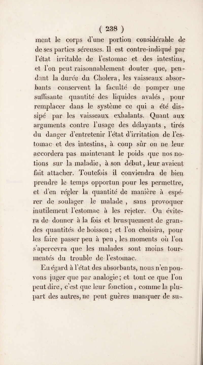 ment le corps d une portion considérable de de ses parties séreuses. Il est contre-indiqué par Fétat irritable de l’estomac et des intestins, et Ton peut raisonnablement douter que, pen¬ dant la durée du Choiera, les vaisseaux absor¬ bants conservent la faculté de pomper une suffisante quantité des liquides avalés , pour remplacer dans le système ce qui a été dis¬ sipé par les vaisseaux exhalants. Quant aux arguments contre F usage des délayants , tirés du danger d’entretenir Fétat d’irritation de l’es¬ tomac et des intestins, à coup sûr on ne leur accordera pas maintenant le poids que nos no¬ tions sur la maladie, à son début, leur avaient fait attacher. Toutefois il conviendra de bien prendre le temps opportun pour les permettre, et d’en régler la quantité de manière à espé¬ rer de soulager le malade , sans provoquer inutilement Festomac à les rejeter. On évite¬ ra de donner à la fois et brusquement de gran¬ des quantités de boisson; et l’on choisira, pour les faire passer peu à peu, les moments ou l’on s’apercevra que les malades sont moins tour¬ mentés du trouble de Festomac. Eu égard à Fétat des absorbants, nous n’en pou¬ vons juger que par analogie; et tout ce que l’on peut dire, c’est que leur fonction , comme la plu¬ part des autres, ne peut guères manquer de su-