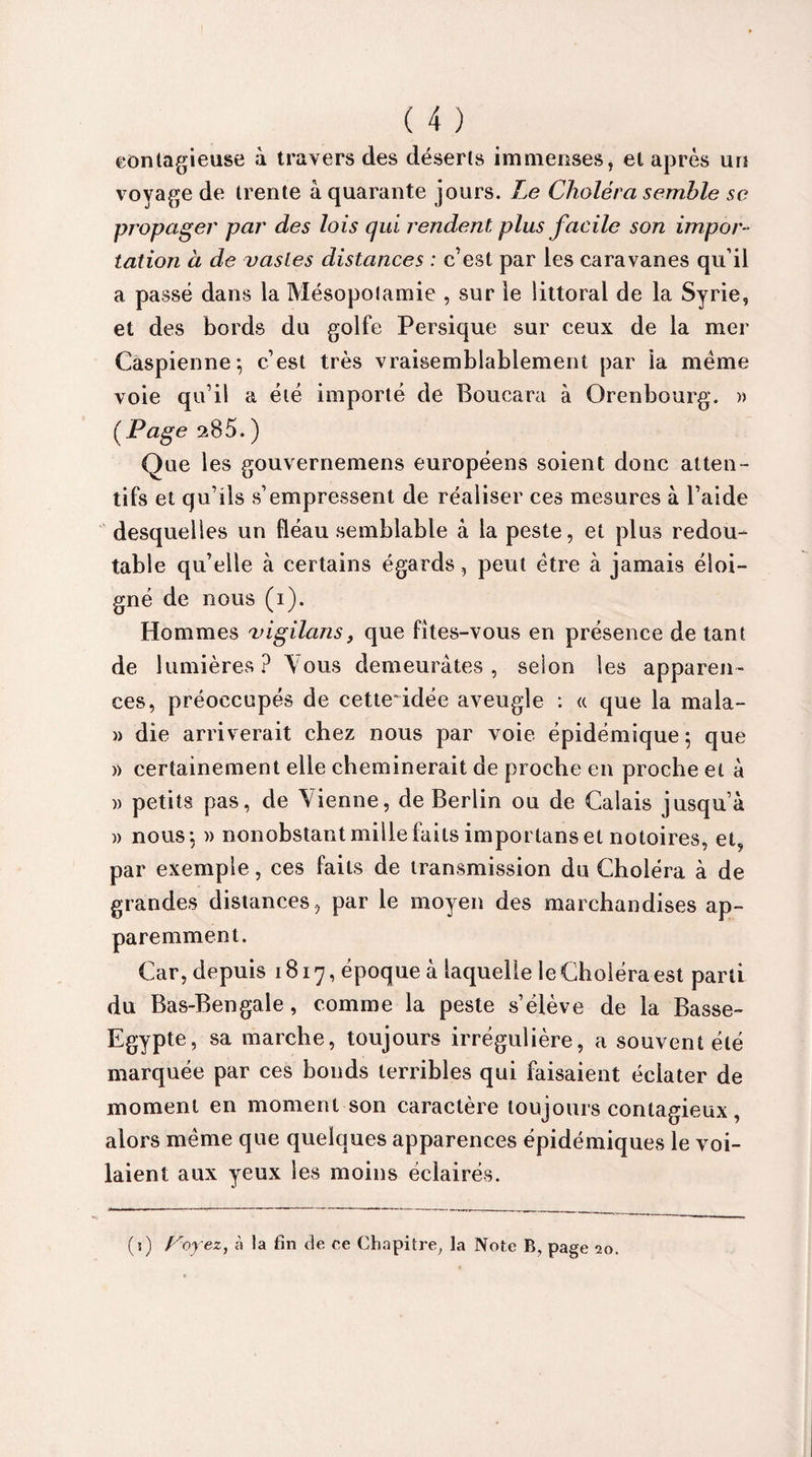 contagieuse à travers des déserts immenses, et après un voyage de trente à quarante jours. Le Choléra semble se propager par des lois qui rendent plus facile son impor¬ tation à de vastes distances : c’est par les caravanes qu'il a passé dans la Mésopolamie , sur le littoral de la Syrie, et des bords du golfe Persique sur ceux de la mer Caspienne; c’est très vraisemblablement par ia meme voie qu’il a été importé de Boucara à Orenbourg. » (Page 285. ) Que les gouvernemens européens soient donc atten¬ tifs et qu’ils s’empressent de réaliser ces mesures à l’aide desquelles un fléau semblable à la peste, et plus redou¬ table qu’elle à certains égards, peut être à jamais éloi¬ gné de nous (i). Hommes vigilans, que fîtes-vous en présence de tant de lumières? Vous demeurâtes, selon les apparen¬ ces, préoccupés de cette*idée aveugle : « que la mala- » die arriverait chez nous par voie épidémique ; que » certainement elle cheminerait de proche en proche et à » petits pas, de Vienne, de Berlin ou de Calais jusqu’à » nous; » nonobstant mille faits importans et notoires, et, par exemple, ces faits de transmission du Choléra à de grandes distances, par le moyen des marchandises ap¬ paremment. Car, depuis 1817, époque à laquelle le Choléra est parti du Bas-Bengale, comme la peste s’élève de la Basse- Egypte, sa marche, toujours irrégulière, a souvent été marquée par ces bonds terribles qui faisaient éclater de moment en moment son caractère toujours contagieux, alors même que quelques apparences épidémiques le voi¬ laient aux yeux les moins éclairés.