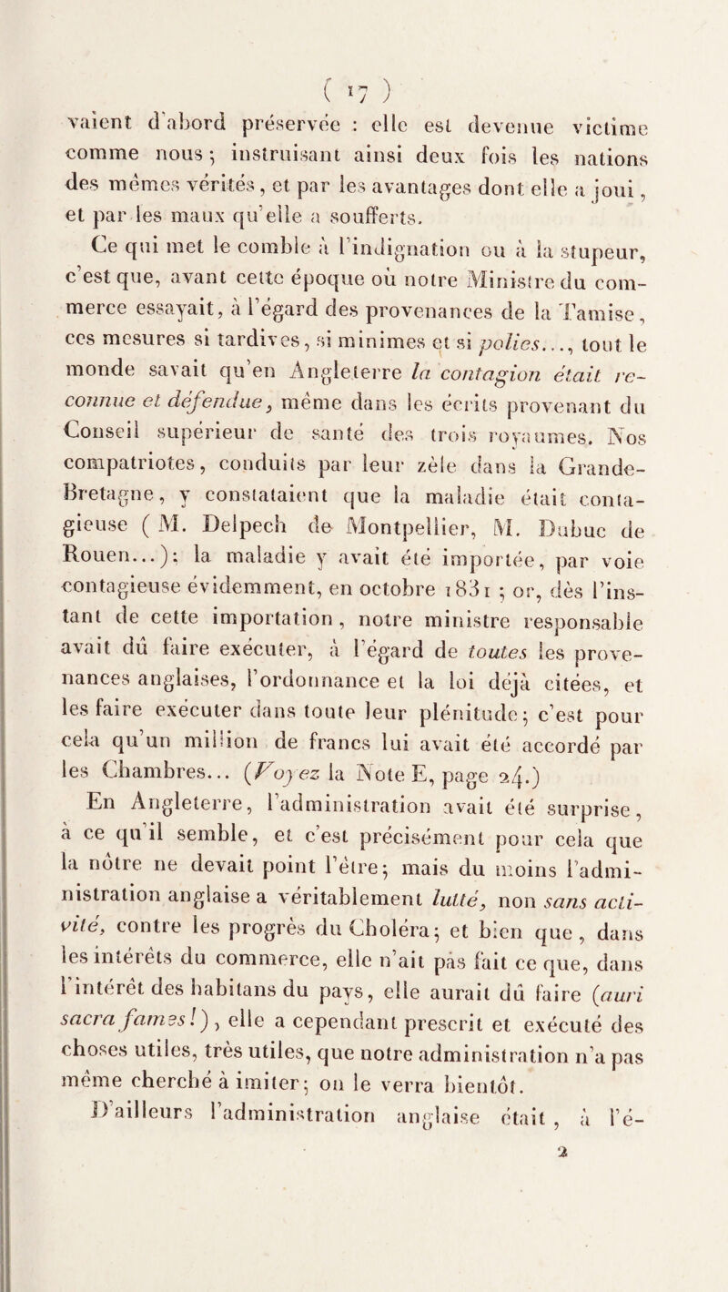 ( 1 n ) J J valent d’abord préservée : elle est devenue victime comme nous ; instruisant ainsi deux fois les nations des memes vérités, et par les avantages dont elle a joui, et par les maux quelle a soufferts. Ce qui met le comble a 1 indignation ou a la stupeur, c est que, avant cette epoque ou notre Ministre du com¬ merce essayait, à 1 égard des provenances de la Tamise, ces mesures si tardives, si minimes et si polies.,., tout le monde savait qu en Angleterre la contagion était re¬ connue et défendue s meme dans les écrits provenant du Conseil supérieur de santé des trois royaumes. Nos compatriotes, conduits par leur zèle dans la Grande- Bretagne, y constataient que la maladie était conta¬ gieuse ( M. Delpech de Montpellier, M. Babuc de Rouen...); la maladie y avait été importée, par voie contagieuse évidemment, en octobre i83i ; or, dès Tins- tant de cette importation, notre ministre responsable avait dû faire exécuter, a 1 égard de toutes les prove¬ nances anglaises, l’ordonnance et la loi déjà citées, et les faire exécuter dans toute leur plénitude; c’est pour cela qu’un million de francs lui avait été accordé par les Chambres... {Fuyez la Note E, page 24.) En Angleterre, l’administration avait été surprise, à ce qu il semble, et c’est précisément pour cela que la notre ne devait point l’èlre; mais du moins 1 admi¬ nistration anglaise a véritablement lutté, non sans acti¬ vité, contre les progrès du Choléra; et bien que, dans les intérêts du commerce, elle n’ait pas fait ce que, dans 1 interet des babitans du pays, elle aurait dû faire (ciuri sacra famés ! ) , elle a cependant prescrit et exécuté des choses utiles, très utiles, que notre administration n’a pas meme cherché à imiter ; 011 le verra bientôt. D’ailleurs l’administration anglaise était , à l’é- 2