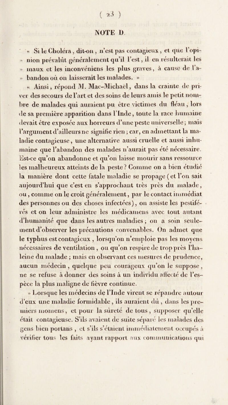 NOTE U « Si le Choléra, dit-on , n’est pas contagieux, et que l’opi- '» nion prévalût généralement qu’il l’est, il en résulterait les » maux et les inconvéniens les plus graves, à cause de l’a- » bandon où on laisserait les malades. » « Ainsi, répond M. Mac-Michaël, dans la crainte de pri¬ ver des secours de l’art et des soins de leurs amis le petit nom¬ bre de malades qui auraient pu être victimes du fléau , lors de sa première apparition dans l’ïnde, toute la race humaine devait être exposée aux horreurs d’une peste universelle; mais l’argument d’ailleurs ne signifie rien ; car, en admettant la ma¬ ladie contagieuse, une alternative aussi cruelle et aussi inhu¬ maine que l’abandon des malades n’aurait pas été nécessaire. Est-ce qu’on abandonne et qu’on laisse mourir sans ressource les malheureux atteints de la peste ? Comme on a bien étudié la manière dont cette fatale maladie se propage ( et l’on sait aujourd’hui que c’est en s’approchant très près du malade, ou, comme on le croit généralement, par le contact immédiat des personnes ou des choses infectées), on assiste les pestifé¬ rés et on leur administre les médicamens avec tout autant d’humanité que dans les autres maladies ; on a soin seule¬ ment d’observer les précautions convenables. On admet que le typhus est contagieux , lorsqu’on n’emploie pas les moyens nécessaires de ventilation , ou qu’on respire de trop près Pha- leine du malade ; mais en observant ces mesures de prudence, aucun médecin , quelque peu courageux qu’on le suppose, ne se refuse à donner des soins à un individu affecté de l’es¬ pèce la plus maligne de fièvre continue. » Lorsque les médecins de l’Inde virent se répandre autour d’eux une maladie formidable , ils auraient dû , dans les pre¬ miers momens, et pour la sûreté de tous, supposer qu’elle était contagieuse. S’ils avaient de suite séparé les malades des gens bien portails , et s’ils s’étaient immédiatement occupés à vérifier tous les faits ayant rapport aux communications qui