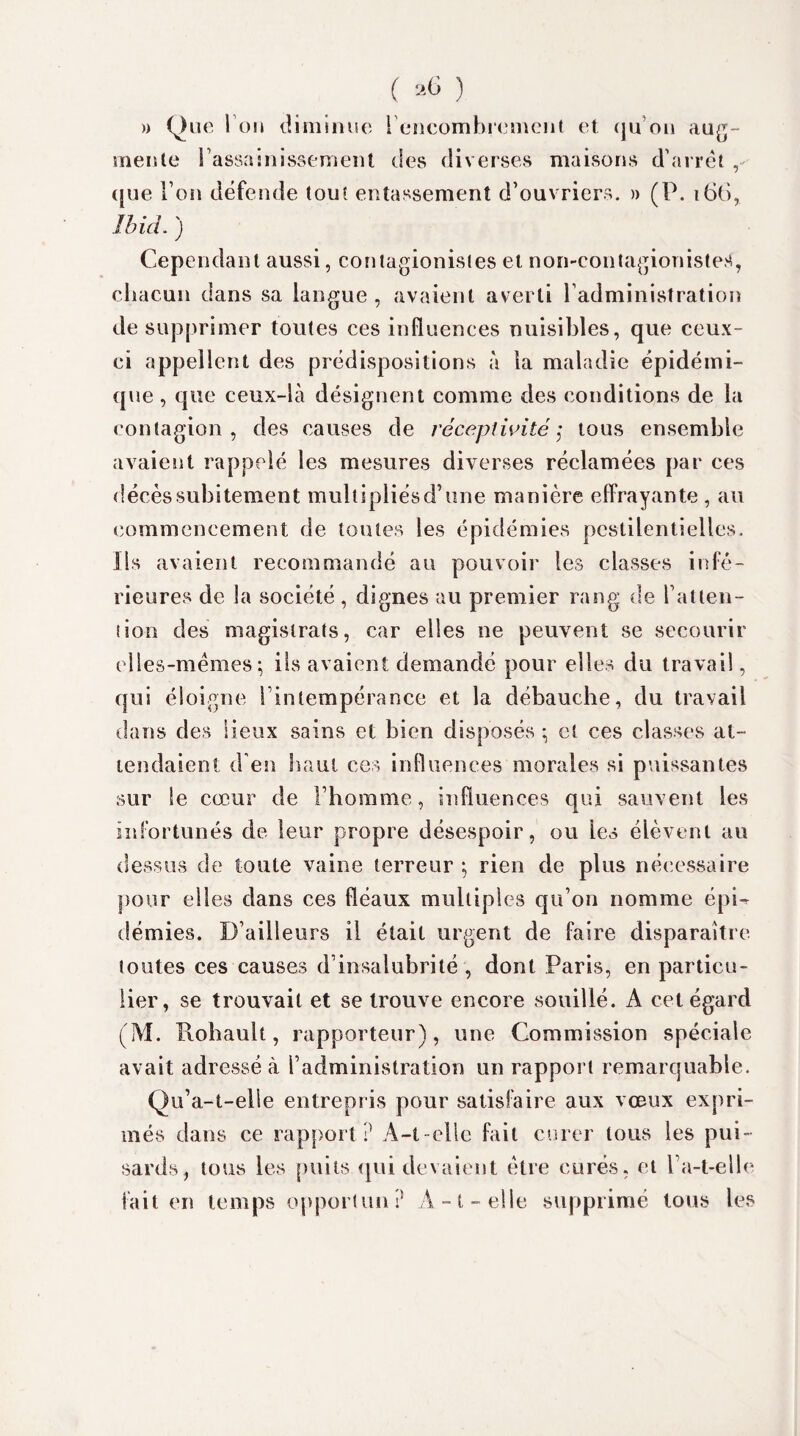 » Que I on diminue ! encombrement et qu’on aug¬ mente l'assainissement des diverses maisons d’arrêt , que l’on défende tout entassement d’ouvriers. » (P. 166, Ibid. ) Cependant aussi, contagionistes et non-contagionistes, chacun dans sa langue, avaient averti l’administration de supprimer toutes ces influences nuisibles, que ceux- ci appellent des prédispositions à la maladie épidémi¬ que , que ceux-là désignent comme des conditions de la contagion , des causes de réceptivité ,• tous ensemble avaient rappelé les mesures diverses réclamées par ces décès subitement multipliésd’une manière effrayante , au commencement de toutes les épidémies pestilentielles. Ils avaient recommandé au pouvoir les classes infé¬ rieures de la société, dignes au premier rang de l’atten¬ tion des magistrats, car elles ne peuvent se secourir elles-mêmes; ils avaient demandé pour elles du travail, qui éloigne l’intempérance et la débauche, du travail dans des lieux sains et bien disposés ; et ces classes at¬ tendaient d’en haut ces influences morales si puissantes sur le cœur de l’homme, influences qui sauvent les infortunés de leur propre désespoir, ou les élèvent au dessus de toute vaine terreur ; rien de plus nécessaire pour elles dans ces fléaux multiples qu’on nomme épi-r démies. D’aill eurs il était urgent de faire disparaître toutes ces causes d’insalubrité , dont Paris, en particu¬ lier, se trouvait et se trouve encore souillé. A cet égard (M. Rohault, rapporteur), une Commission spéciale avait adressé à l’administration un rapport remarquable. Qu’a-t-elle entrepris pour satisfaire aux voeux expri¬ més dans ce rapport? A-t-elle fait curer tous les pui¬ sards, tous les puits qui devaient être curés, et l’a-t-elle fait en temps opporlun? A-t-elle supprimé tous les