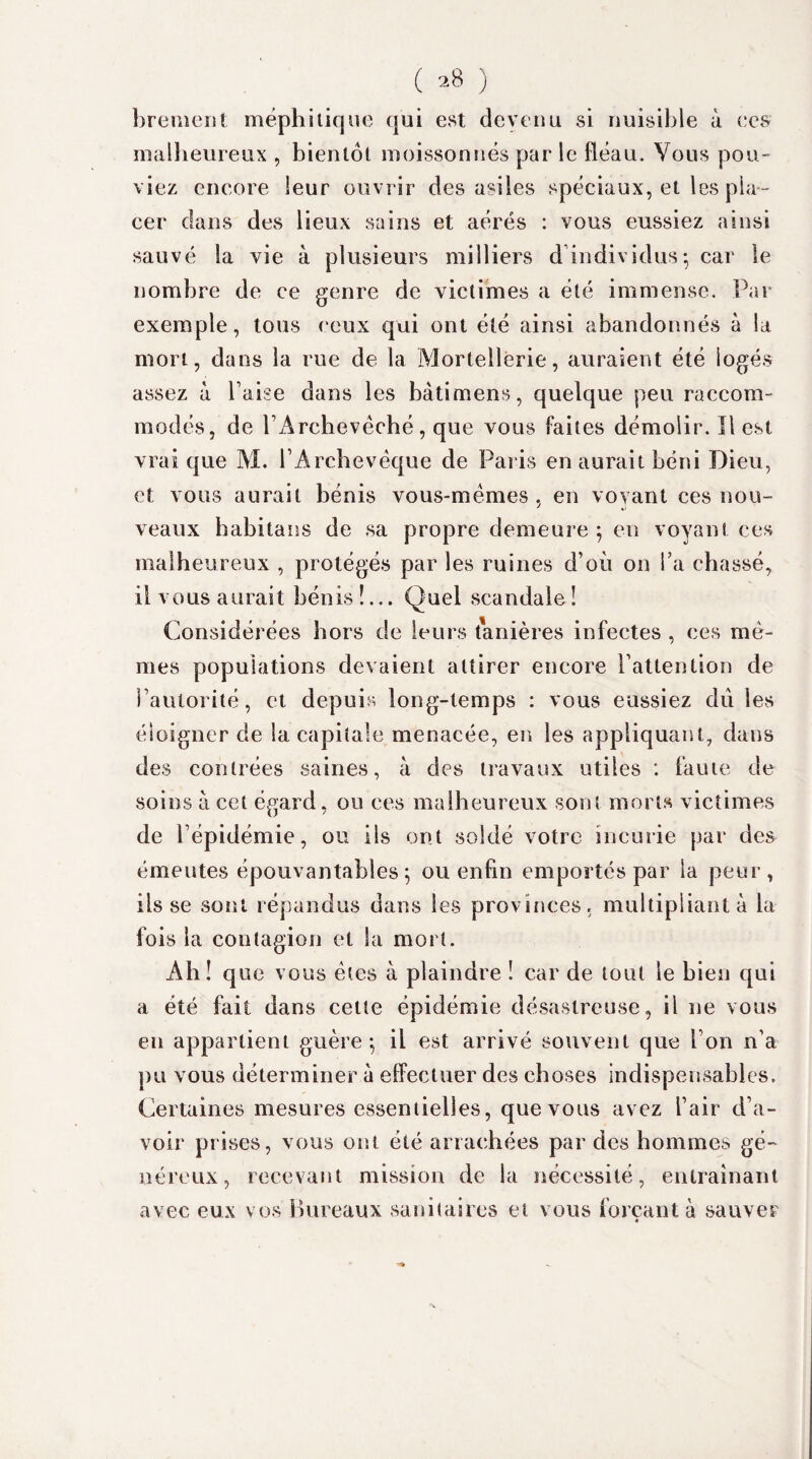 ( *8 ) brement méphitique qui est devenu si nuisible à ces malheureux , bientôt moissonnés par le fléau. Vous pou¬ viez encore leur ouvrir des asiles spéciaux, et les pla¬ cer dans des lieux sains et aérés : vous eussiez ainsi sauvé la vie à plusieurs milliers d individus-, car le nombre de ce genre de victimes a été immense. Par exemple, tous ceux qui ont été ainsi abandonnés à la mort, dans la rue de la Mortellerie, auraient été logés assez à Taise dans les bâti mens, quelque peu raccom¬ modés, de T Archevêché, que vous faites démolir. Il est vrai que Al. TArebevéque de Paris en aurait béni Dieu, et vous aurait bénis vous-mêmes, en voyant ces nou¬ veaux habitans de sa propre demeure ; en voyant ces malheureux , protégés par les ruines d’où on Ta chassé, il vous aurait bénis !... Quel scandale ! Considérées hors de leurs tanières infectes , ces mê¬ mes populations devaient attirer encore Tattention de l’autorité, et depuis long-temps : vous eussiez dû les éloigner de la capitale menacée, en les appliquant, dans des contrées saines, à des travaux utiles : faute de soins à cet égard, ou ces malheureux sont morts victimes de l’épidémie, ou ils ont soldé votre incurie par des émeutes épouvantables; ou enfin emportés par la peur, ils se sont répandus dans les provinces, multipliant à la fois la contagion et la mort. Ah ! q ue vous êtes à plaindre ! car de tout le bien qui a été fait dans cette épidémie désastreuse, il 11e vous en appartient guère ; il est arrivé souvent que Ton n’a pu vous déterminer à effectuer des choses indispensables. Certaines mesures essentielles, que vous avez l’air d’a¬ voir prises, vous ont été arrachées par des hommes gé¬ néreux, recevant mission de la nécessité, entraînant avec eux vos Bureaux sanitaires et vous forçant à sauver