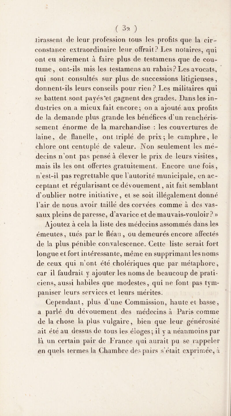 ( 3.. ) tirassent de ieur profession tous les profits que la cir¬ constance extraordinaire leur offrait? Les notaires, qui ont eu sûrement à faire plus de testamens que de cou¬ tume, ont-ils mis les testamens au rabais? Les avocats, qui sont consultés sur plus de successions litigieuses, donnent-ils leurs conseils pour rien ? Les militaires qui se battent sont payés'el gagnent des grades. Dans les in¬ dustries on a mieux fait encore; on a ajouté aux profits de la demande plus grande les bénéfices d’un renchéris¬ sement énorme de la marchandise : les couvertures de laine, de flanelle, ont triplé de prix; le camphre, le chlore ont centuplé de valeur. Non seulement les mé¬ decins n’ont pas pensé à élever le prix de leurs visites, mais ils les ont offertes gratuitement. Encore une fois, n’est-il pas regrettable que l’autorité municipale, en ac¬ ceptant et régularisant ce dévouement, ait fait semblant d’oublier notre initiative, et se soit illégalement donné l’air de nous, avoir taillé des corvées comme à des vas¬ saux pleins de paresse, d’avarice et de mauvais-vouloir ? » Ajoutez à cela la liste des médecins assommés dans les émeutes, tués par le fléau , ou demeurés encore affectés de Sa plus pénible convalescence. Cette liste serait fort longue et fort intéressante, meme en supprimant les noms de ceux qui n’ont été cholériques que par métaphore, car il faudrait y ajouter les noms de beaucoup de pratL ciens, aussi habiles que modestes, qui ne font pas tym- paniser leurs services et leurs mérites. Cependant, plus d’une Commission, haute et basse, a parlé du dévouement des médecins à Paris comme de la chose la plus vulgaire, bien que leur générosité ait été au dessus de tous les éloges; il y a néanmoins par là un certain pair de France qui aurait pu se rappeler en quels termes la Chambre des pairs s’était exprimée, à