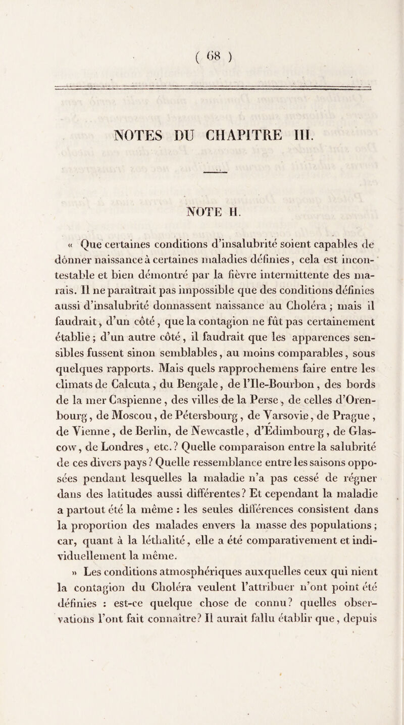 ( «« ) NOTES DU CHAPITRE III. NOTE H. « Que certaines conditions d’insalubrité soient capables de donner naissance à certaines maladies définies, cela est incon¬ testable et bien démontré par la fièvre intermittente des ma¬ rais. Il ne paraîtrait pas impossible que des conditions définies aussi d’insalubrité donnassent naissance au Choléra ; mais il faudrait, d’un côté, que la contagion ne fût pas certainement établie ; d’un autre côté, il faudrait que les apparences sen¬ sibles fussent sinon semblables, au moins comparables, sous quelques rapports. Mais quels rapprochemens faire entre les climats de Calcula, du Bengale, de l’Ile-Bourbon, des bords de la mer Caspienne , des villes de la Perse -, de celles d’Oren- bourg, de Moscou, de Pétersbourg, de Varsovie, de Prague , de Vienne, de Berlin, de Newcastle, d’Edimbourg, de Glas- cow, de Londres , etc.? Quelle comparaison entre la salubrité de ces divers pays ? Quelle ressemblance entre les saisons oppo¬ sées pendant lesquelles la maladie n’a pas cessé de régner dans des latitudes aussi différentes ? Et cependant la maladie a partout été la même : les seules différences consistent dans la proportion des malades envers la masse des populations ; car, quant à la léthalité, elle a été comparativement et indi¬ viduellement la même. » Les conditions atmosphériques auxquelles ceux qui nient la contagion du Choléra veulent l’attribuer n’ont point été définies : est-ce quelque chose de connu? quelles obser¬ vations l’ont fait connaître? Il aurait fallu établir que, depuis