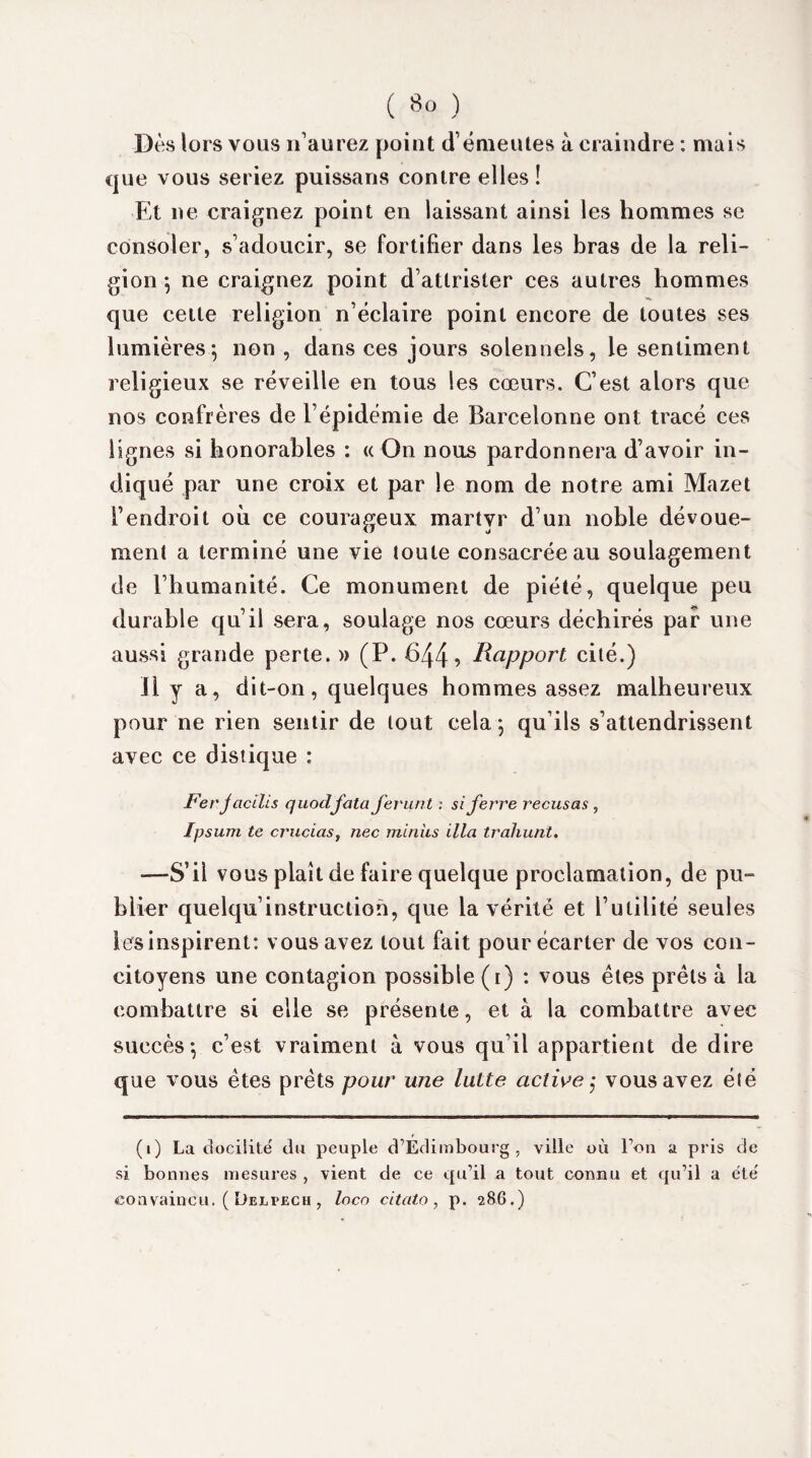 Dès lors vous n’aurez point d’émeutes à craindre : mais que vous seriez puissans contre elles ! Et ne craignez point en laissant ainsi les hommes se consoler, s’adoucir, se fortifier dans les bras de la reli¬ gion -, ne craignez point d’attrister ces autres hommes que cette religion n’éclaire point encore de toutes ses lumières; non , dans ces jours solennels, le sentiment religieux se réveille en tous les cœurs. C’est alors que nos confrères de l’épidémie de Barcelonne ont tracé ces lignes si honorables : « On nous pardonnera d’avoir in¬ diqué par une croix et par le nom de notre ami Mazet l’endroit où ce courageux martyr d’un noble dévoue¬ ment a terminé une vie toute consacrée au soulagement de l’humanité. Ce monument de piété, quelque peu durable qu’il sera, soulage nos cœurs déchirés par une aussi grande perte. » (P. 644? Rapport cité.) Il y a, dit-on, quelques hommes assez malheureux pour ne rien sentir de tout cela ; qu’ils s’attendrissent avec ce distique : Fer j acilis quodjata ferunt : si ferre récusas , Ipsum te cruciaSy nec minus ilia trahunt. •—S’il vous plaît de faire quelque proclamation, de pu¬ blier quelqu’instruction, que la vérité et l’utilité seules les inspirent: vous avez tout fait pour écarter de vos con¬ citoyens une contagion possible (i) : vous êtes prêts à la combattre si elle se présente, et à la combattre avec succès; c’est vraiment à vous qu’il appartient de dire que vous êtes prêts pour une lutte active ,* vous avez élé (i) La docilité du peuple d’Edimbourg, ville où l’on a pris de si bonnes mesures , vient de ce qu’il a tout connu et qu’il a été convaincu. ( Delpech , loco citato , p. 286.)