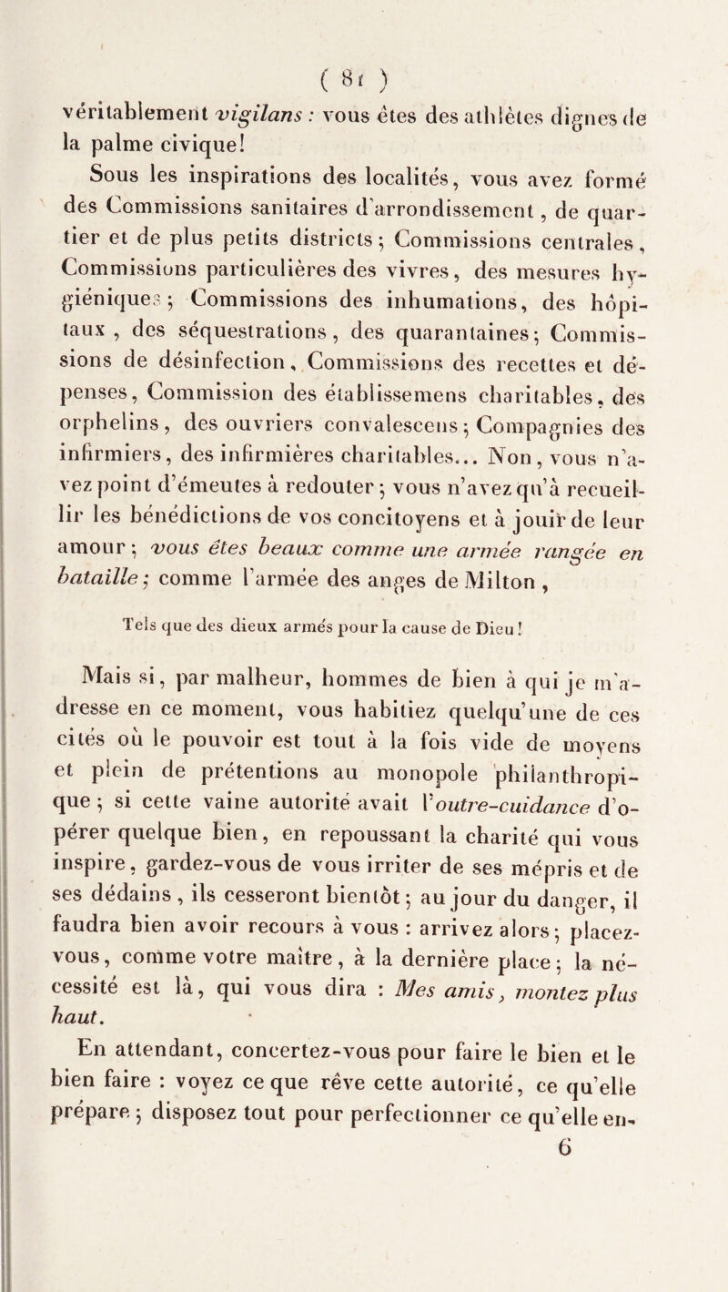 véritablement vigilans : vous êtes des athlètes dignes de la palme civique! Sous les inspirations des localités, vous avez formé des Commissions sanitaires d’arrondissement, de quar¬ tier et de plus petits districts; Commissions centrales. Commissions particulières des vivres, des mesures hy¬ giéniques; Commissions des inhumations, des hôpi¬ taux, des séquestrations, des quarantaines; Commis¬ sions de désinfection, Commissions des recettes et dé¬ penses, Commission des élablissemens charitables, des orphelins, des ouvriers convalescens; Compagnies des infirmiers, des infirmières charitables... Non, vous n’a¬ vez point d’émeutes à redouter; vous n’avez qu’à recueil¬ lir les bénédictions de vos concitoyens et à jouir de leur amour ; vous êtes beaux comme une armée rangée en bataille ; comme l’armée des anges de Milton , Tels que des dieux armes pour la cause de Dieu ! Mais si, par malheur, hommes de bien à qui je m'a¬ dresse en ce moment, vous habitiez quelqu’une de ces cités ou le pouvoir est tout à la fois vide de moyens et plein de prétentions au monopole philanthropi¬ que ; si cette vaine autorité avait Voutre-cuidance d’o¬ pérer quelque bien, en repoussant la charité qui vous inspire, gardez-vous de vous irriter de ses mépris et de ses dédains , ils cesseront bientôt; au jour du danger, il faudra bien avoir recours à vous : arrivez alors; placez- vous, comme votre maître, à la dernière place; la né¬ cessité est là, qui vous dira : Mes amis, montez plus haut. En attendant, concertez-vous pour faire le bien et le bien faire : voyez ce que rêve cette autorité, ce quelle prépare ; disposez tout pour perfectionner ce quelle en- 6