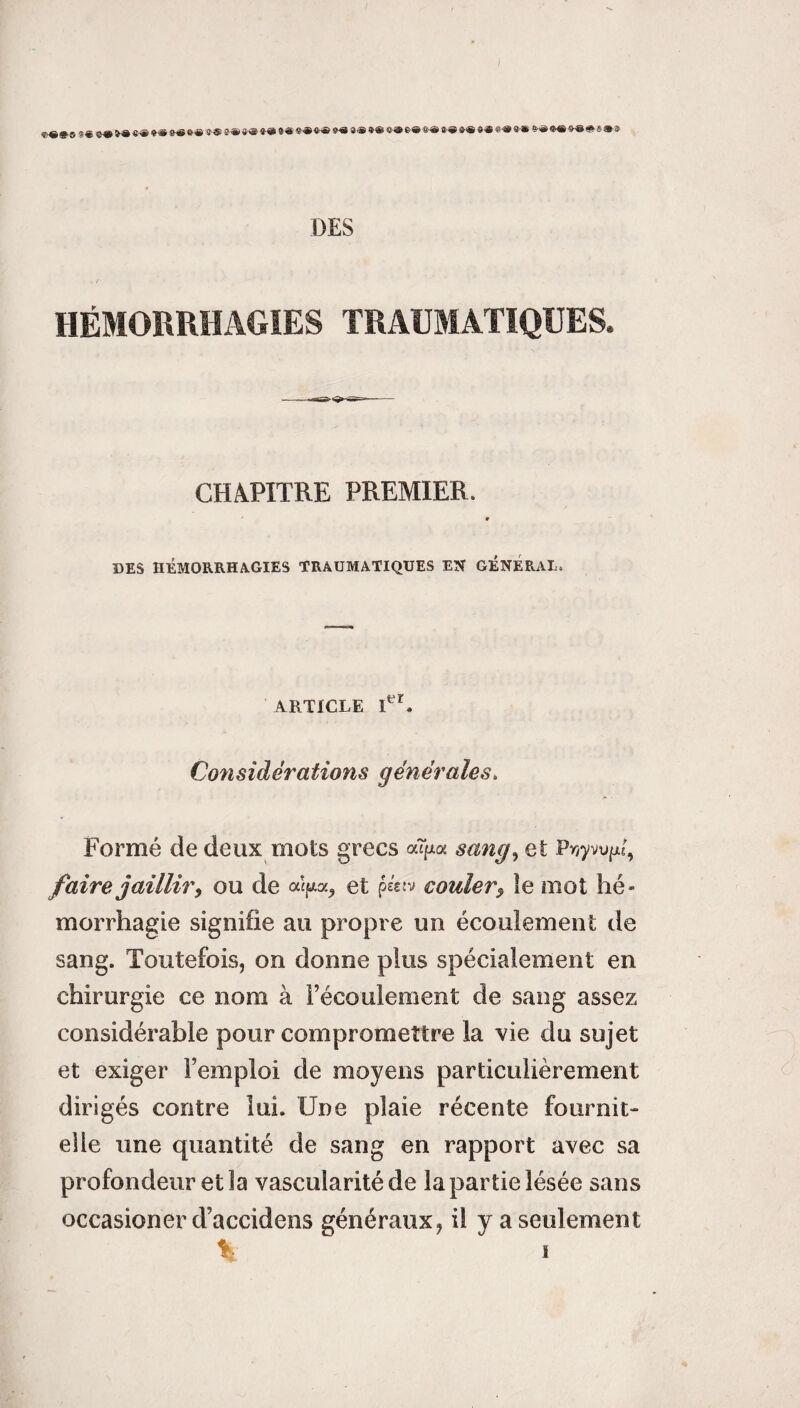 «■« #© 9 « 99 N» ®® *■» 9tf #-« JS î® #* «■« 9 ■® *» S® »» *« «® «>® *® S>» *® » « «« ®» ®® ®® * 8 ® * DES HÉMORRHAGIES TRAUMATIQUES. CHAPITRE PREMIER. DES HÉMORRHAGIES TRAUMATIQUES EN GENERAL. ARTICLE PC Cow s id êra fions g en éra les. Formé de deux mots grecs aîjxa sang, et Pnywixi, faire jailliry ou de aî/*a, et péetv couler, îe mot hé¬ morrhagie signifie au propre un écoulement de sang. Toutefois, on donne plus spécialement en chirurgie ce nom à l’écoulement de sang assez considérable pour compromettre la vie du sujet et exiger l’emploi de moyens particulièrement dirigés contre lui. Une plaie récente fournit- elle une quantité de sang en rapport avec sa profondeur et la vascularité de la partie lésée sans occasioner d’accidens généraux, il y a seulement % s
