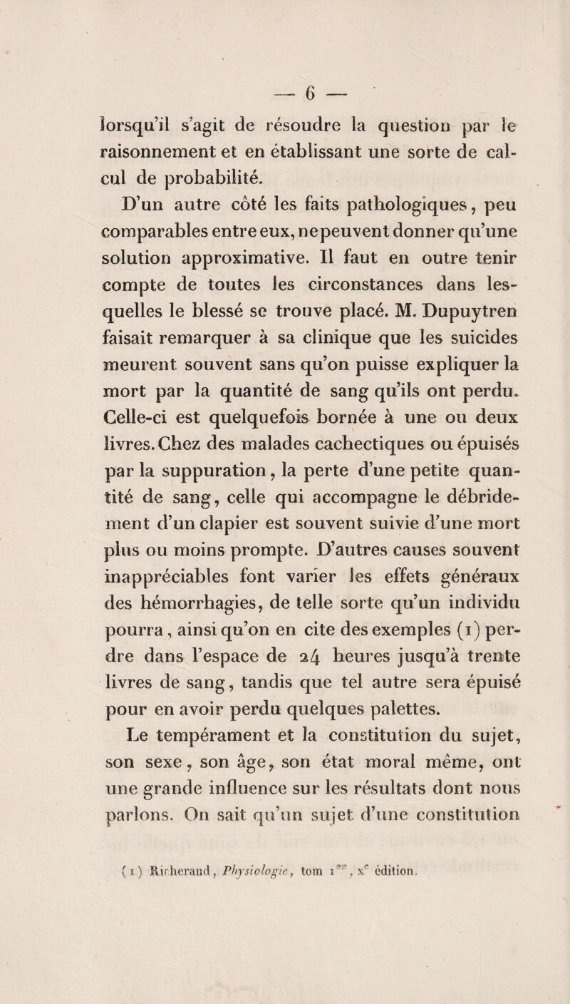 lorsqu’il s’agit de résoudre la question par le raisonnement et en établissant une sorte de cal¬ cul de probabilité. D’un autre côté les faits pathologiques, peu comparables entre eux, nepeuvent donner qu’une solution approximative. Il faut en outre tenir compte de toutes les circonstances dans les¬ quelles le blessé se trouve placé. M. Dupuytren faisait remarquer à sa clinique que les suicides meurent souvent sans qu’on puisse expliquer la mort par la quantité de sang qu’ils ont perdu. Celle-ci est quelquefois bornée à une ou deux livres. Chez des malades cachectiques ou épuisés par la suppuration, la perte d’une petite quan¬ tité de sang, celle qui accompagne le débride- ment d’un clapier est souvent suivie d’une mort plus ou moins prompte. D’autres causes souvent inappréciables font varier les effets généraux des hémorrhagies, de telle sorte qu’un individu pourra, ainsi qu’on en cite des exemples (i) per¬ dre dans l’espace de 24 heures jusqu’à trente livres de sang, tandis que tel autre sera épuisé pour en avoir perdu quelques palettes. Le tempérament et la constitution du sujet, son sexe, son âge, son état moral même, ont une grande influence sur les résultats dont nous parions. On sait qu’un sujet d’une constitution (t) Richerand, Physiologie, loin 1*% x? édition.