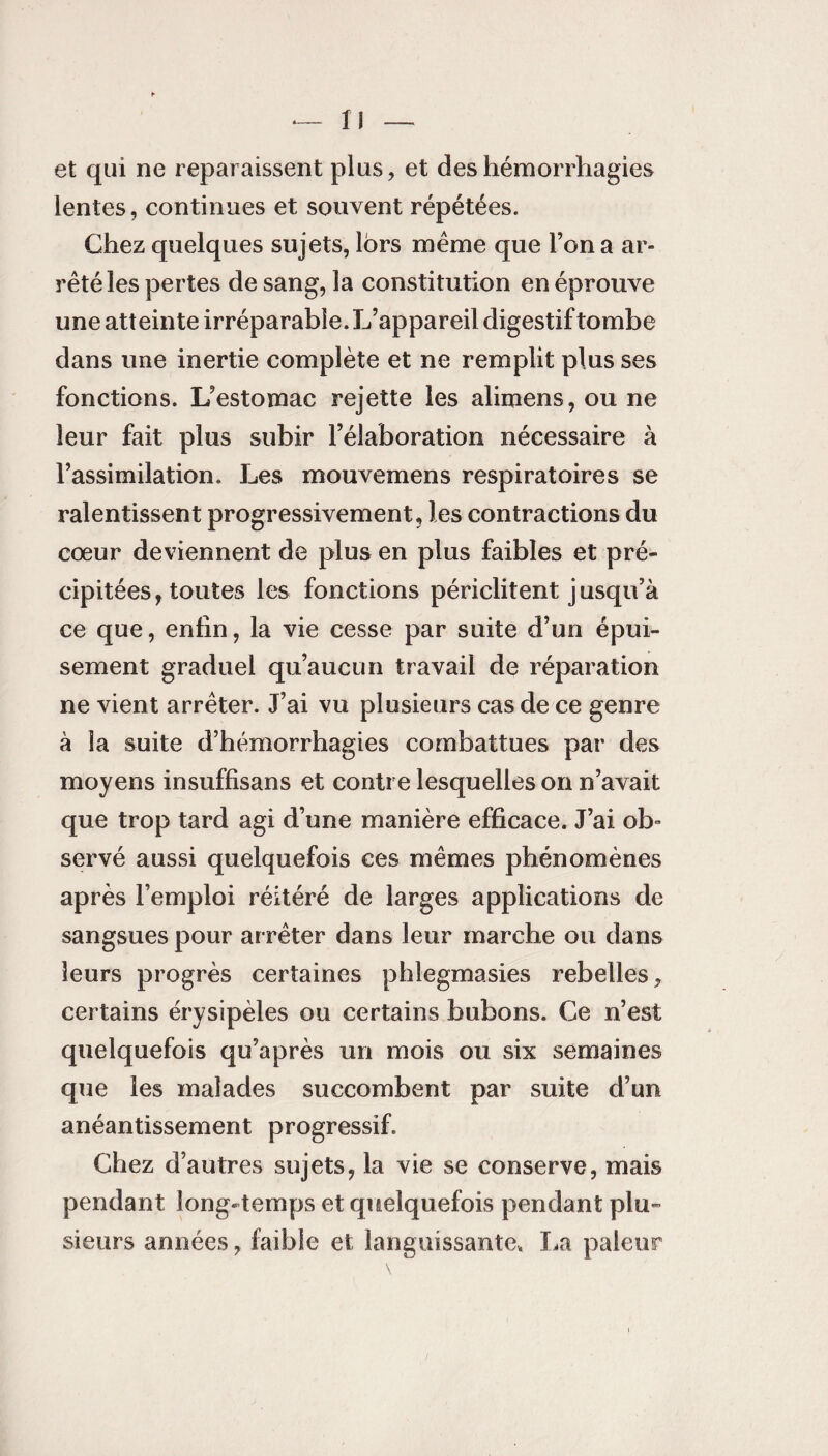 et qui ne reparaissent plus, et des hémorrhagies lentes, continues et souvent répétées. Chez quelques sujets, lors même que l’on a ar¬ rêté les pertes de sang, la constitution en éprouve une atteinte irréparable. L’appareil digestif tombe dans une inertie complète et ne remplit plus ses fonctions. L’estomac rejette les alimens, ou ne leur fait plus subir l’élaboration nécessaire à l’assimilation. Les mouvemens respiratoires se ralentissent progressivement, les contractions du cœur deviennent de plus en plus faibles et pré¬ cipitées, toutes les fonctions périclitent jusqu’à ce que, enfin, la vie cesse par suite d’un épui¬ sement graduel qu’aucun travail de réparation ne vient arrêter. J’ai vu plusieurs cas de ce genre à la suite d’hémorrhagies combattues par des moyens insuffisans et contre lesquelles on n’avait que trop tard agi d’une manière efficace. J’ai ob¬ servé aussi quelquefois ces mêmes phénomènes après l’emploi réitéré de larges applications de sangsues pour arrêter dans leur marche ou dans leurs progrès certaines phlegmasies rebelles, certains érysipèles ou certains bubons. Ce n’est quelquefois qu’après un mois ou six semaines que les malades succombent par suite d’un anéantissement progressif. Chez d’autres sujets, la vie se conserve, mais pendant long-temps et quelquefois pendant plu¬ sieurs années, faible et languissante, La pâleur