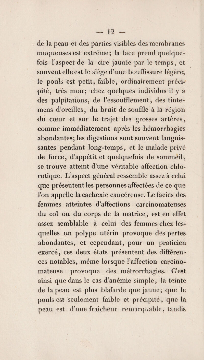 n - de la peau et des parties visibles des membranes muqueuses est extrême; la face prend quelque¬ fois l’aspect de la cire jaunie par le temps, et souvent elle est le siège d’une bouffissure légère; le pouls est petit, faible, ordinairement préci¬ pité, très mou; chez quelques individus il y a des palpitations, de l’essoufflement, des tinte- mens d’oreilles, du bruit de souffle à la région du cœur et sur le trajet des grosses artères, comme immédiatement après les hémorrhagies abondantes; les digestions sont souvent languis¬ santes pendant long-temps, et le malade privé de force, d’appétit et quelquefois de sommeil, se trouve atteint d’une véritable affection chlo¬ rotique, L’aspect général ressemble assez à celui que présentent les personnes affectées de ce que l’on appelle la cachexie cancéreuse. Le faciès des femmes atteintes d’affections carcinomateuses du col ou du corps de la matrice, est en effet assez semblable à celui des femmes chez les¬ quelles un polype utérin provoque des pertes abondantes, et cependant, pour un praticien exercé, ces deux états présentent des différen¬ ces notables, même lorsque l’affection carcino¬ mateuse provoque des métrorrhagies. C’est ainsi que dans le cas d’anémie simple, la teinte de la peau est plus blafarde que jaune; que le pouls est seulement faible et précipité, que la peau est d’une fraîcheur remarquable, tandis