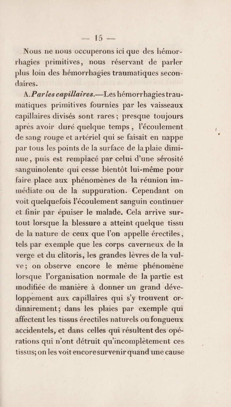 Nous 11e nous occuperons ici que des hémor¬ rhagies primitives, nous réservant de parler plus loin des hémorrhagies traumatiques secon¬ daires. À.Paries capillaires.—Les hémorrhagies trau¬ matiques primitives fournies par les vaisseaux capillaires divisés sont rares ; presque toujours après avoir duré quelque temps , l’écoulement de sang rouge et artériel qui se faisait en nappe par tous les points de la surface de la plaie dimi¬ nue, puis est remplacé par celui d’une sérosité sanguinolente qui cesse bientôt lui-même pour faire place aux phénomènes de la réunion im¬ médiate ou de la suppuration. Cependant on voit quelquefois l’écoulement sanguin continuer et finir par épuiser le malade. Cela arrive sur¬ tout lorsque la blessure a atteint quelque tissu de la nature de ceux que l’on appelle érectiles, tels par exemple que les corps caverneux de la verge et du clitoris, les grandes lèvres de la vul¬ ve; on observe encore le même phénomène lorsque l’organisation normale de la partie est modifiée de manière à donner un grand déve¬ loppement aux capillaires qui s’y trouvent or¬ dinairement; dans les plaies par exemple qui affectent les tissus érectiles naturels ou fongueux accidentels, et dans celles qui résultent des opé¬ rations qui n’ont détruit qu’incomplètement ces tissus; on les voit encore survenir quand une cause i