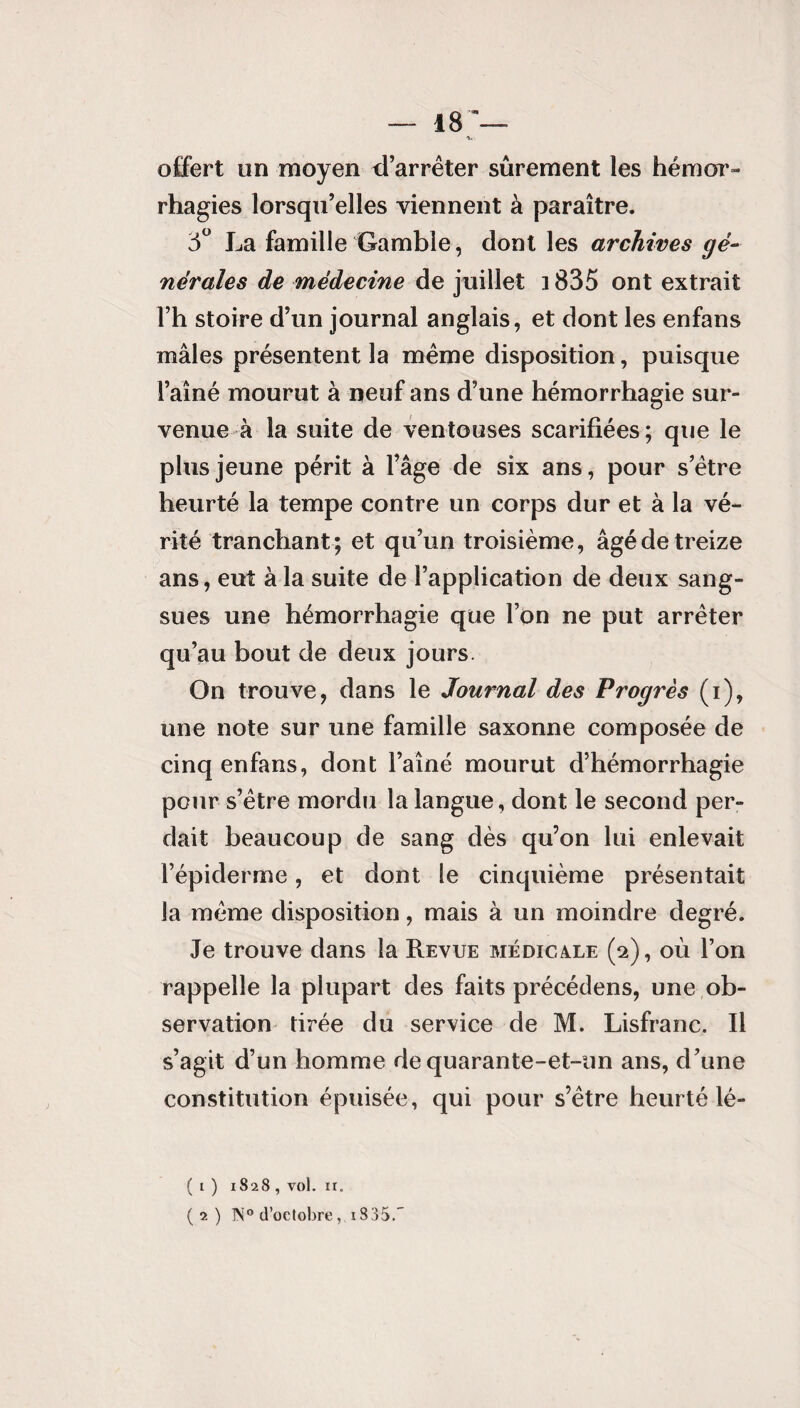 — 18— A«' offert un moyen d’arrêter sûrement les hémor¬ rhagies lorsqu’elles viennent à paraître. 5° La famille Gamble, dont les archives gé¬ nérales de médecine de juillet 3 835 ont extrait l’h stoire d’un journal anglais, et dont les enfans mâles présentent la même disposition, puisque l’aîné mourut à neuf ans d’une hémorrhagie sur¬ venue à la suite de ventouses scarifiées ; que le plus jeune périt à l’âge de six ans, pour s’être heurté la tempe contre un corps dur et à la vé¬ rité tranchant ; et qu’un troisième, âgé de treize ans, eut à la suite de l’application de deux sang¬ sues une hémorrhagie que l’on ne put arrêter qu’au bout de deux jours. On trouve, dans le Journal des Progrès (i), une note sur une famille saxonne composée de cinq enfans, dont l’aîné mourut d’hémorrhagie pour s’être mordu la langue, dont le second per¬ dait beaucoup de sang dès qu’on lui enlevait l’épiderme, et dont le cinquième présentait la même disposition, mais à un moindre degré. Je trouve dans la Revue médicaxe (2), où l’on rappelle la plupart des faits précédens, une ob¬ servation tirée du service de M. Lisfranc. Il s’agit d’un homme de quarante-et-un ans, d’une constitution épuisée, qui pour s’être heurté lé- ( l ) 1828 , vol. ir. (2) 1N° d’octobre, i835.