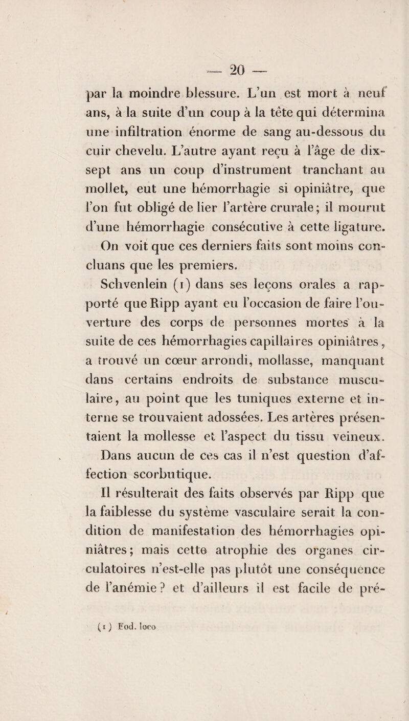 par la moindre blessure. L’un est mort à neuf ans, à la suite d’un coup à la tête qui détermina une infiltration énorme de sang au-dessous du cuir chevelu. L’autre ayant reçu à l’âge de dix- sept ans un coup d’instrument tranchant au mollet, eut une hémorrhagie si opiniâtre, que l’on fut obligé de lier l’artère crurale; il mourut d’une hémorrhagie consécutive à cette ligature. On voit que ces derniers faits sont moins con- cluans que les premiers. Schvenlein (i) dans ses leçons orales a rap¬ porté que Ripp ayant eu l’occasion de faire l’ou¬ verture des corps de personnes mortes à la suite de ces hémorrhagies capillaires opiniâtres , a trouvé un cœur arrondi, mollasse, manquant dans certains endroits de substance muscu¬ laire, au point que les tuniques externe et in¬ terne se trouvaient adossées. Les artères présen- taient la mollesse et l’aspect du tissu veineux. Dans aucun de ces cas il n’est question d’af¬ fection scorbutique. Il résulterait des faits observés par Ripp que la faiblesse du système vasculaire serait la con¬ dition de manifestation des hémorrhagies opi¬ niâtres; mais cette atrophie des organes cir¬ culatoires n’est-elle pas plutôt une conséquence de l’anémie ? et d’ailleurs il est facile de pré- (x ) Eod. loro