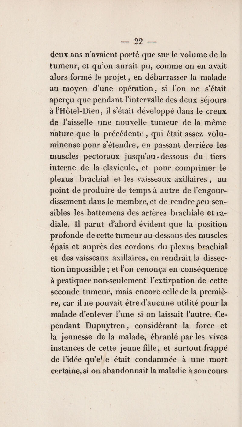 deux ans n’avaient porté que sur le volume de la tumeur, et qu’on aurait pu, comme on en avait alors formé le projet, en débarrasser la malade au moyen d’une opération, si l’on ne s’était aperçu que pendant l’intervalle des deux séjours à l’Hôtel-Dieu, il s’était développé dans le creux de l’aisselle une nouvelle tumeur de la même nature que la précédente, qui était assez volu¬ mineuse pour s’étendre, en passant derrière les muscles pectoraux jusqu’au-dessous du tiers interne de la clavicule, et pour comprimer le plexus brachial et les vaisseaux axillaires , au point de produire de temps à autre de l’engour¬ dissement dans le membre, et de rendre peu sen¬ sibles les battemens des artères brachiale et ra¬ diale. Il parut d’abord évident que la position profonde de cette tumeur au-dessous des muscles épais et auprès des cordons du plexus brachial et des vaisseaux axillaires, en rendrait la dissec¬ tion impossible ; et l’on renonça en conséquence à pratiquer non-seulement l’extirpation de cette seconde tumeur, mais encore celle de la premiè¬ re, car il ne pouvait être d’aucune utilité pour la malade d’enlever l’une si on laissait l’autre. Ce¬ pendant Dupuytren, considérant la force et la jeunesse de la malade, ébranlé par les vives instances de cette jeune fille, et surtout frappé de l’idée qu’e* e était condamnée à une mort certaine, si on abandonnait la maladie à son cours