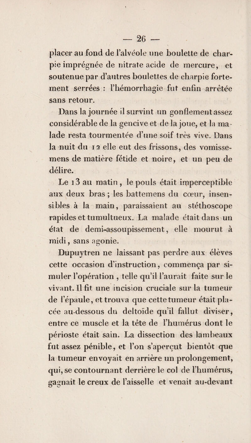 placer au fond de l’alvéole une boulette de char¬ pie imprégnée de nitrate acide de mercure, et soutenue par d’autres boulettes de charpie forte¬ ment serrées : l’hémorrhagie fut enfin arrêtée sans retour. Dans la journée il survint un gonflement assez considérable de la gencive et de la joue, et la ma¬ lade resta tourmentée d’une soif très vive. Dans la nuit du 12 elle eut des frissons, des vomisse- mens de matière fétide et noire, et un peu de délire. Le 13 au matin , le pouls était imperceptible aux deux bras ; les battemens du cœur, insen¬ sibles à la main, paraissaient au stéthoscope rapides et tumultueux. La malade était dans un état de demi-assoupissement, elle mourut à midi, sans agonie. Dupuytren ne laissant pas perdre aux élèves cette occasion d’instruction, commença par si¬ muler l’opération , telle qu’il l’aurait faite sur le vivant. Il fit une incision cruciale sur la tumeur de l’épaule, et trouva que cette tumeur était pla¬ cée au-dessous du deltoïde qu’il fallut diviser, entre ce muscle et la tête de l’humérus dont le périoste était sain. La dissection des lambeaux fut assez pénible, et l’on s’aperçut bientôt que la tumeur envoyait en arrière un prolongement, qui, se contournant derrière le col de l’humérus, gagnait le creux de l’aisselle et venait au-devant