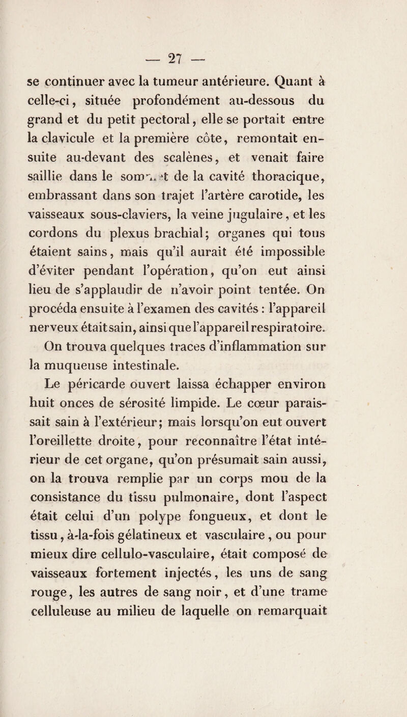 se continuer avec la tumeur antérieure. Quant à celle-ci, située profondément au-dessous du grand et du petit pectoral, elle se portait entre la clavicule et la première côte, remontait en¬ suite au-devant des scalènes, et venait faire saillie dans le somn*jt de la cavité thoracique, embrassant dans son trajet l’artère carotide, les vaisseaux sous-claviers, la veine jugulaire, et les cordons du plexus brachial ; organes qui tous étaient sains, mais qu’il aurait été impossible d’éviter pendant l’opération, qu’on eut ainsi lieu de s’applaudir de n’avoir point tentée. On procéda ensuite à l’examen des cavités : l’appareil nerveux était sain, ainsi que l’appareil respiratoire. On trouva quelques traces d’inflammation sur la muqueuse intestinale. Le péricarde ouvert laissa échapper environ huit onces de sérosité limpide. Le cœur parais¬ sait sain à l’extérieur; mais lorsqu’on eut ouvert l’oreillette droite, pour reconnaître l’état inté¬ rieur de cet organe, qu’on présumait sain aussi, on la trouva remplie par un corps mou de la consistance du tissu pulmonaire, dont l’aspect était celui d’un polype fongueux, et dont le tissu, à-la-fois gélatineux et vasculaire , ou pour mieux dire cellulo-vasculaire, était composé de vaisseaux fortement injectés, les uns de sang rouge, les autres de sang noir, et d’une trame celluleuse au milieu de laquelle on remarquait