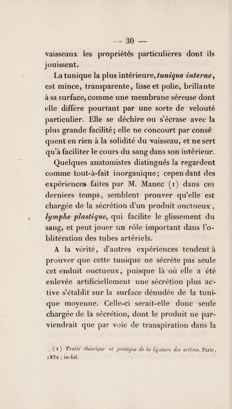 vaisseaux les propriétés particulières dont ils jouissent. La tunique la plus intérieure, tunique interne, est mince, transparente, lisse et polie, brillante à sa surface, comme une membrane séreuse dont elle diffère pourtant par une sorte de velouté particulier. Elle se déchire ou s’écrase avec la plus grande facilité; elle ne concourt par consé quent en rien à la solidité du vaisseau, et ne sert qu’à faciliter le cours du sang dans son intérieur. Quelques anatomistes distingués la regardent comme tout-à-fait inorganique; cependant des expériences faites par M. Manec (i) dans ces derniers temps, semblent prouver qu’elle est chargée de la sécrétion d’un produit onctueux, lymphe plastique, qui facilite le glissement du sang, et peut jouer un rôle important dans l’o¬ blitération des tubes artériels. À la vérité, d’autres expériences tendent à prouver que cette tunique ne sécrète pas seule cet enduit onctueux, puisque là où elle a été enlevée artificiellement une sécrétion plus ac¬ tive s’établit sur la surface dénudée de la tuni¬ que moyenne. Celle-ci serait-elle donc seule chargée de la sécrétion, dont le produit ne par¬ viendrait que par voie de transpiration dans la { i ) Traité théorique et pratique de la ligature des artères. Paris, s832 ; in-fo).