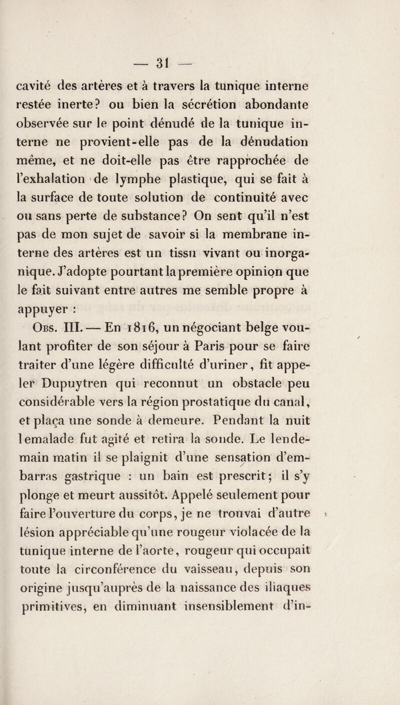 cavité des artères et à travers la tunique interne restée inerte? ou bien la sécrétion abondante observée sur le point dénudé de la tunique in¬ terne ne provient-elle pas de la dénudation même, et ne doit-elle pas être rapprochée de l’exhalation de lymphe plastique, qui se fait à la surface de toute solution de continuité avec ou sans perte de substance? On sent qu’il n’est pas de mon sujet de savoir si la membrane in¬ terne des artères est un tissu vivant ou inorga¬ nique. J’adopte pourtant la première opinion que le fait suivant entre autres me semble propre à appuyer : Obs. III. — En 1816, un négociant beige vou¬ lant profiter de son séjour à Paris pour se faire traiter d’une légère difficulté d’uriner, fit appe¬ ler Dupuytren qui reconnut un obstacle peu considérable vers la région prostatique du canal, et plaça une sonde à demeure. Pendant la nuit lemalade fut agité et retira la sonde. Le lende¬ main matin il se plaignit d’une sensation d’em¬ barras gastrique : un bain est prescrit; il s’y plonge et meurt aussitôt. Appelé seulement pour faire l’ouverture du corps, je ne trouvai d’autre lésion appréciable qu’une rougeur violacée de la tunique interne de l’aorte, rougeur qui occupait toute la circonférence du vaisseau, depuis son origine jusqu’auprès de la naissance des iliaques primitives, en diminuant insensiblement d’in-