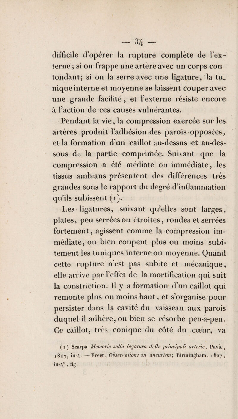 — 3/j. -—- difficile d’opérer la rupture complète de l’ex- terne ; si on frappe une artère avec un corps con tondant; si on la serre avec une ligature, la tu¬ nique interne et moyenne se laissent couper avec une grande facilité, et l’externe résiste encore à l’action de ces causes vulnérantes. Pendant la vie, la compression exercée sur les artères produit l’adhésion des parois opposées, et la formation d’un caillot au-dessus et au-des¬ sous de la partie comprimée. Suivant que la compression a été médiate ou immédiate, les tissus ambians présentent des différences très grandes sons le rapport du degré d’inflammation qu’ils subissent (s). Les ligatures, suivant qu’elles sont larges, plates, peu serrées ou étroites, rondes et serrées fortement, agissent comme la compression im¬ médiate, ou bien coupent plus ou moins subi¬ tement les tuniques interne ou moyenne. Quand cette rupture n’est pas subite et mécanique, elle arrive par l’effet de la mortification qui suit la constrictiom II y a formation d’un caillot qui remonte plus ou moins haut, et s’organise pour persister dans la cavité du vaisseau aux parois duquel il adhère, ou bien se résorbe peu-à-peu. Ce caillot, très conique du côté du cœur, va ( i ) Scarpa Memorie sulla legatura delle principali arterie, ravie, 1817, in-4. — Freer, Observations on aneurkm; Birmingham, 1807, io-4°, fig