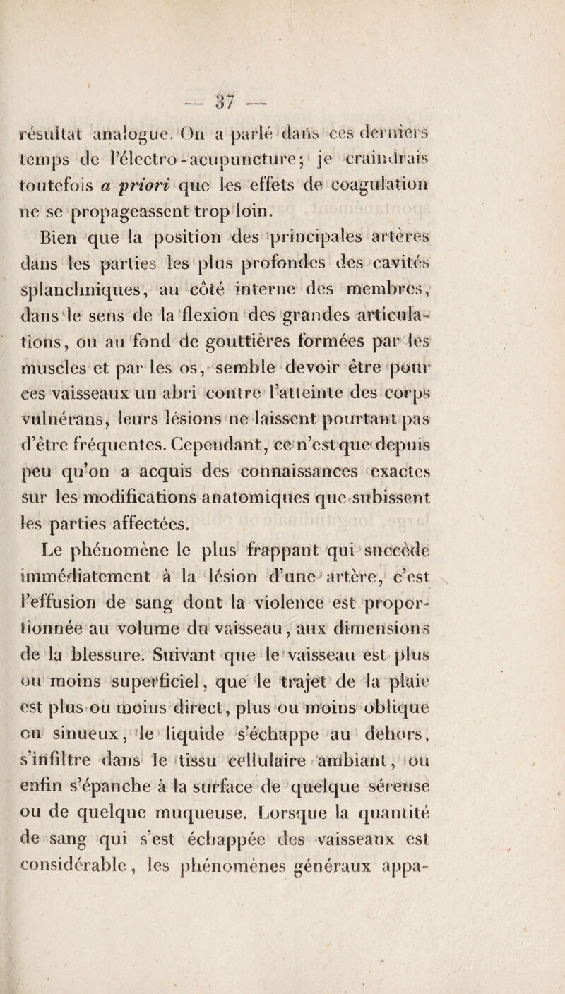 résultat analogue. On a parlé dans ces derniers temps de Pélectro-acupuncture; je craindrais toutefois a 'priori que les effets de coagulation ne se propageassent trop loin. Bien que la position des principales artères dans les parties les plus profondes des cavités splanchniques, au côté interne des membres, dans le sens de la flexion des grandes articula¬ tions, ou au fond de gouttières formées par les muscles et par les os, semble devoir être pour ces vaisseaux un abri contre 1 ■■atteinte des corps vulnérans, leurs lésions ne laissent pourtant pas d’être fréquentes. Cependant, ce n’est que depuis peu qu’on a acquis des connaissances exactes sur les modifications anatomiques que subissent les parties affectées. Le phénomène le plus frappant qui succède immédiatement à la lésion d’une artère, c’est l’effusion de sang dont la violence est propor¬ tionnée au volume du vaisseau, aux dimensions de la blessure. Suivant que le vaisseau est plus ou moins superficiel, que le trajet de la plaie est plus ou moins direct, plus ou moins oblique ou sinueux, le liquide s’échappe au dehors, s’infiltre dans le tissu cellulaire ambiant, ou enfin s’épanche à la surface de quelque séreuse ou de quelque muqueuse. Lorsque la quantité de sang qui s’est échappée des vaisseaux est considérable, les phénomènes généraux appa-