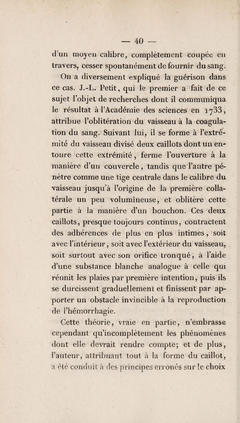 d’un moyen calibre, complètement coupée en travers, cesser spontanément de fournir du sang. On a diversement expliqué la guérison dans ce cas. J.-L. Petit, qui le premier a fait de ce sujet l’objet de recherches dont il communiqua le résultat à l’Académie des sciences en 1733, attribue l’oblitération du vaisseau à la coagula¬ tion du sang. Suivant lui, il se forme à l’extré¬ mité du vaisseau divisé deux caillots dont un en¬ toure cette extrémité , ferme l’ouverture à la manière d’un couvercle, tandis que l’autre pé¬ nètre comme une tige centrale dans le calibre du vaisseau jusqu’à l’origine de la première colla¬ térale un peu volumineuse, et oblitère cette partie à la manière d’un bouchon. Ces deux caillots, presque toujours continus, contractent des adhérences de plus en plus intimes, soit avec l’intérieur, soit avec l’extérieur du vaisseau^ soit surtout avec son orifice tronqué, à l’aide d’une substance blanche analogue à celle qui réunit les plaies par première intention, puis ils se durcissent graduellement et finissent par ap¬ porter un obstacle invincible à la reproduction de Phémorrhagie. Cette théorie, vraie en partie, n’embrasse cependant qu’incomplètement les phénomènes dont elle devrait rendre compte; et de plus, Fauteur, attribuant tout à la forme du caillot, a été conduit à des principes erronés sur le choix