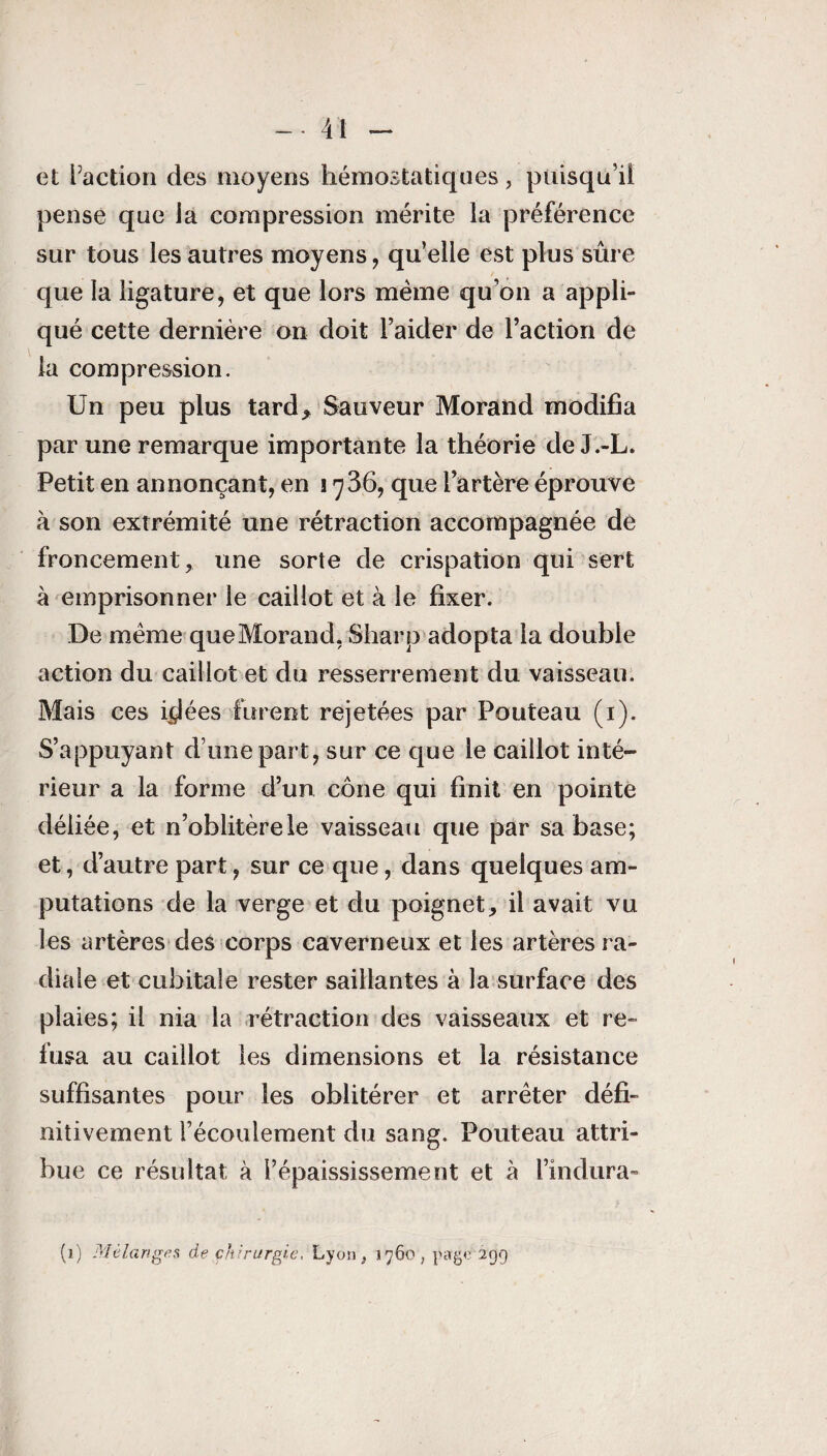 et Faction des moyens hémostatiques, puisqu’il pense que la compression mérite la préférence sur tous les autres moyens, qu’elle est plus sûre que la ligature, et que lors meme qu’on a appli¬ qué cette dernière on doit l’aider de l’action de la compression. Un peu plus tard* Sauveur Morand modifia par une remarque importante la théorie de J.-L. Petit en annonçant, en 1736, que l’artère éprouve à son extrémité une rétraction accompagnée de froncement, une sorte de crispation qui sert à emprisonner le caillot et à le fixer. De meme que Morand, Sharp adopta la double action du caillot et du resserrement du vaisseau. Mais ces i^lées furent rejetées par Pouteau (1). S’appuyant d’une part, sur ce que le caillot inté¬ rieur a la forme d’un cône qui finit en pointe déliée, et n’oblitèrele vaisseau que par sa base; et, d’autre part, sur ce que, dans quelques am¬ putations de la verge et du poignet, il avait vu les artères des corps caverneux et les artères ra¬ diale et cubitale rester saillantes à la surface des plaies; il nia la rétraction des vaisseaux et re¬ fusa au caillot les dimensions et la résistance suffisantes pour les oblitérer et arrêter défi¬ nitivement l’écoulement du sang. Pouteau attri¬ bue ce résultat à l’épaississement et à l’indura- (1) Mélanges de chirurgie, Lyon, 1760, page 299