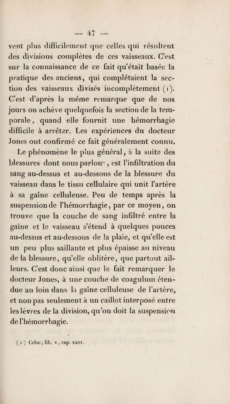 vent plus difficilement que celles qui résultent des divisions complètes de ces vaisseaux. C’est sur la connaissance de ce fait qu’était basée la pratique des anciens, qui complétaient la sec¬ tion des vaisseaux divisés incomplètement (i). C’est d’après la même remarque que de nos jours on achève quelquefois la section de la tem¬ porale , quand elle fournit une hémorrhagie difficile à arrêter. Les expériences du docteur Jones ont confirmé ce fait généralement connu. Le phénomène le plus général, à la suite des blessures dont nous parlons, est l’infiltration du sang au-dessus et au-dessous de la blessure du vaisseau dans le tissu cellulaire qui unit l’artère à sa gaine celluleuse. Peu de temps après la suspension de l’hémorrhagie, par ce moyen, on trouve que la couche de sang infiltré entre la gaine et le vaisseau s’étend à quelques pouces au-dessus et au-dessous de la plaie, et qu’elle est un peu plus saillante et plus épaisse au niveau de la blessure, qu’elle oblitère, que partout ail¬ leurs. C’est donc ainsi que le fait remarquer le docteur Jones, à une couche de coagulum éten¬ due au loin dans la gaine celluleuse de l’artère, et non pas seulement à un caillot interposé entre les lèvres de la division, qu’on doit la suspension de l’hémorrhagie. ( i ) Celse; Iib. v, cap. xxvi.