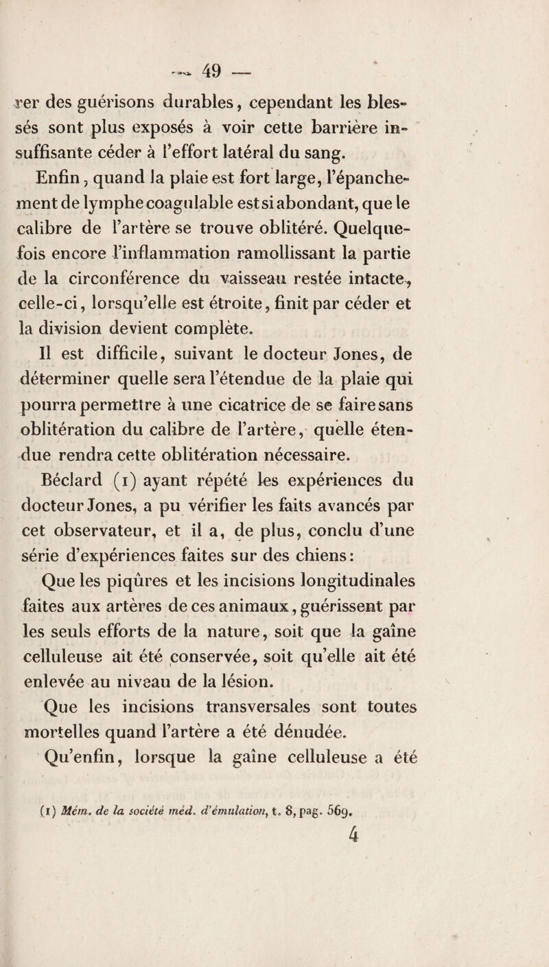 * ■rer des guérisons durables , cependant les blés* sés sont plus exposés à voir cette barrière in» suffisante céder à l’effort latéral du sang. Enfin ? quand la plaie est fort large, l’épanche* ment de lymphe coagulable est si abondant, que le calibre de l’artère se trouve oblitéré. Quelque¬ fois encore l’inflammation ramollissant la partie de la circonférence du vaisseau restée intacte, celle-ci, lorsqu’elle est étroite, finit par céder et la division devient complète. Il est difficile, suivant le docteur Jones, de déterminer quelle sera l’étendue de la plaie qui pourra permettre à une cicatrice de se faire sans oblitération du calibre de l’artère, quelle éten¬ due rendra cette oblitération nécessaire. Béclard (i) ayant répété les expériences du docteur Jones, a pu vérifier les faits avancés par cet observateur, et il a, de plus, conclu d’une série d’expériences faites sur des chiens: Que les piqûres et les incisions longitudinales faites aux artères de ces animaux, guérissent par les seuls efforts de la nature, soit que la gaine celluleuse ait été conservée, soit qu’elle ait été enlevée au niveau de la lésion. Que les incisions transversales sont toutes mortelles quand l’artère a été dénudée. Qu’enfin, lorsque la gaine celluleuse a été (i) Mém. de la société mêd. d’émulation, t. 8, pag. 669. 4