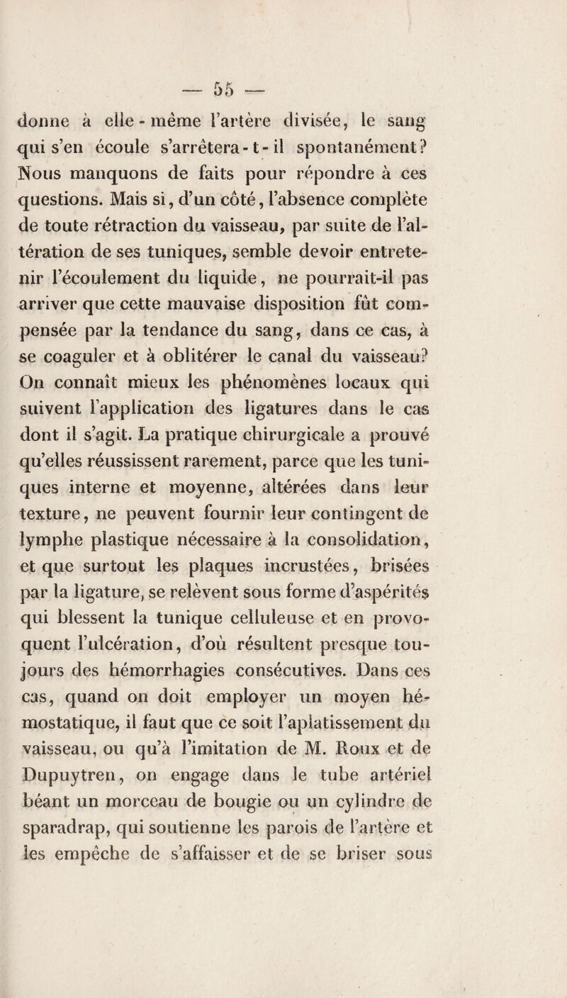 dorme à elle - même l’artère divisée, le sang qui s’en écoule s’arrêtera -1 - il spontanément? Nous manquons de faits pour répondre à ces questions. Mais si, d’un côté, l’absence complète de toute rétraction du vaisseau, par suite de l’al¬ tération de ses tuniques, semble devoir entrete¬ nir l’écoulement du liquide, ne pourrait-il pas arriver que cette mauvaise disposition fût com¬ pensée par la tendance du sang, dans ce cas, à se coaguler et à oblitérer le canal du vaisseau? On connaît mieux les phénomènes locaux qui suivent l’application des ligatures dans le cas dont il s’agit. La pratique chirurgicale a prouvé qu’elles réussissent rarement, parce que les tuni¬ ques interne et moyenne, altérées dans leur texture, ne peuvent fournir leur contingent de lymphe plastique nécessaire à la consolidation, et que surtout les plaques incrustées, brisées par la ligature, se relèvent sous forme d’aspérités qui blessent la tunique celluleuse et en provo¬ quent l’ulcération, d’où résultent presque tou¬ jours des hémorrhagies consécutives. Dans ces cas, quand on doit employer un moyen hé¬ mostatique, il faut que ce soit l’aplatissement du vaisseau, ou qu’à l’imitation de M. Roux et de Dupuytren, on engage dans le tube artériel béant un morceau de bougie ou un cylindre de sparadrap, qui soutienne les parois de l’artère et les empêche de s’affaisser et de se briser sous