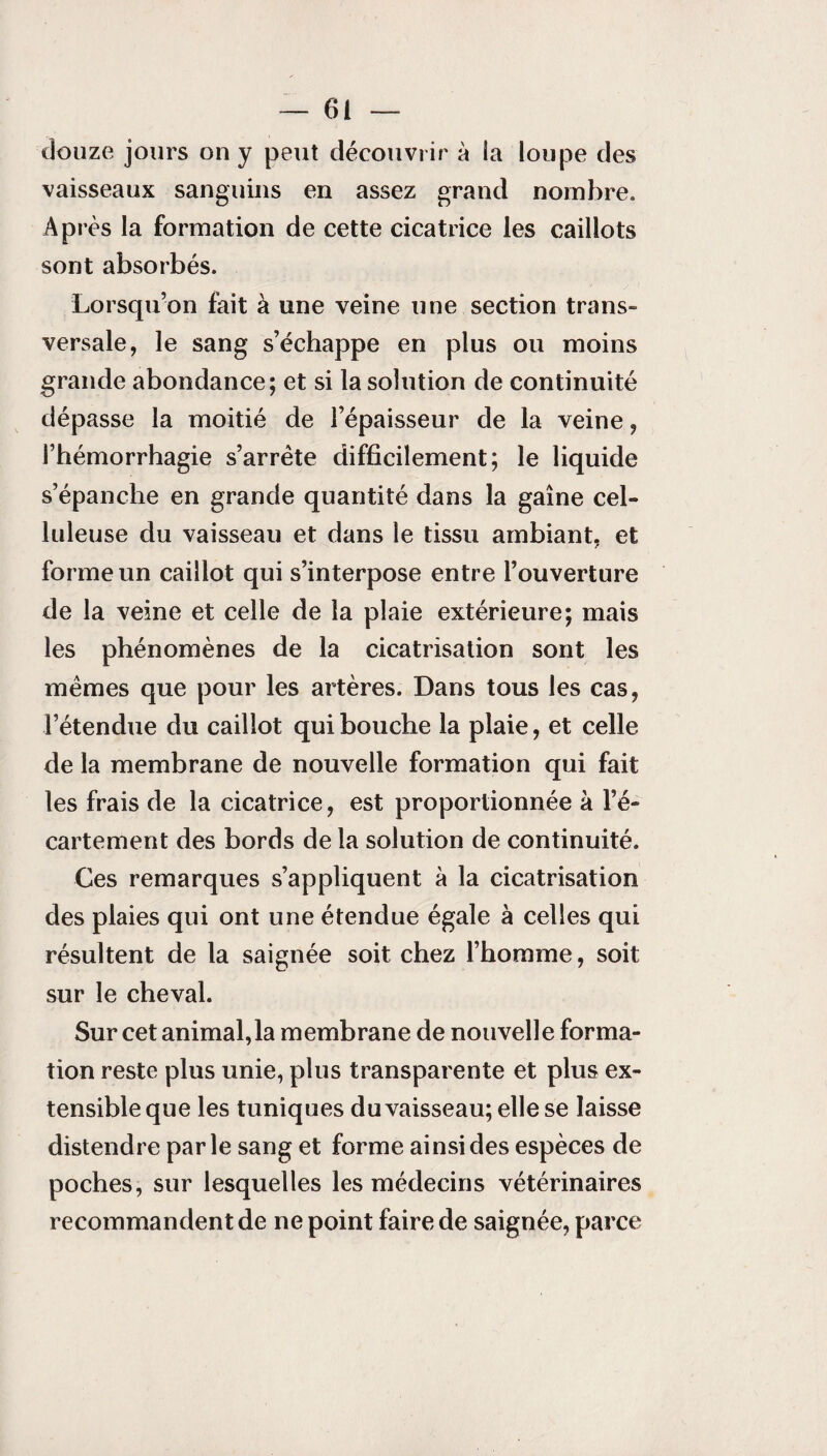 douze jours on y peut découvrir à la loupe des vaisseaux sanguins en assez grand nombre. Après la formation de cette cicatrice les caillots sont absorbés. Lorsqu’on fait à une veine une section trans¬ versale, le sang s’échappe en plus ou moins grande abondance; et si la solution de continuité dépasse la moitié de l’épaisseur de la veine, l’hémorrhagie s’arrête difficilement; le liquide s’épanche en grande quantité dans la gaine cel¬ luleuse du vaisseau et dans le tissu ambiant, et forme un caillot qui s’interpose entre l’ouverture de la veine et celle de la plaie extérieure; mais les phénomènes de la cicatrisation sont les mêmes que pour les artères. Dans tous les cas, l’étendue du caillot qui bouche la plaie, et celle de la membrane de nouvelle formation qui fait les frais de la cicatrice, est proportionnée à l’é¬ cartement des bords de la solution de continuité. Ces remarques s’appliquent à la cicatrisation des plaies qui ont une étendue égale à celles qui résultent de la saignée soit chez l’homme, soit sur le cheval. Sur cet animal,la membrane de nouvelle forma¬ tion reste plus unie, plus transparente et plus ex¬ tensible que les tuniques du vaisseau; elle se laisse distendre parle sang et forme ainsi des espèces de poches, sur lesquelles les médecins vétérinaires recommandent de ne point faire de saignée, parce