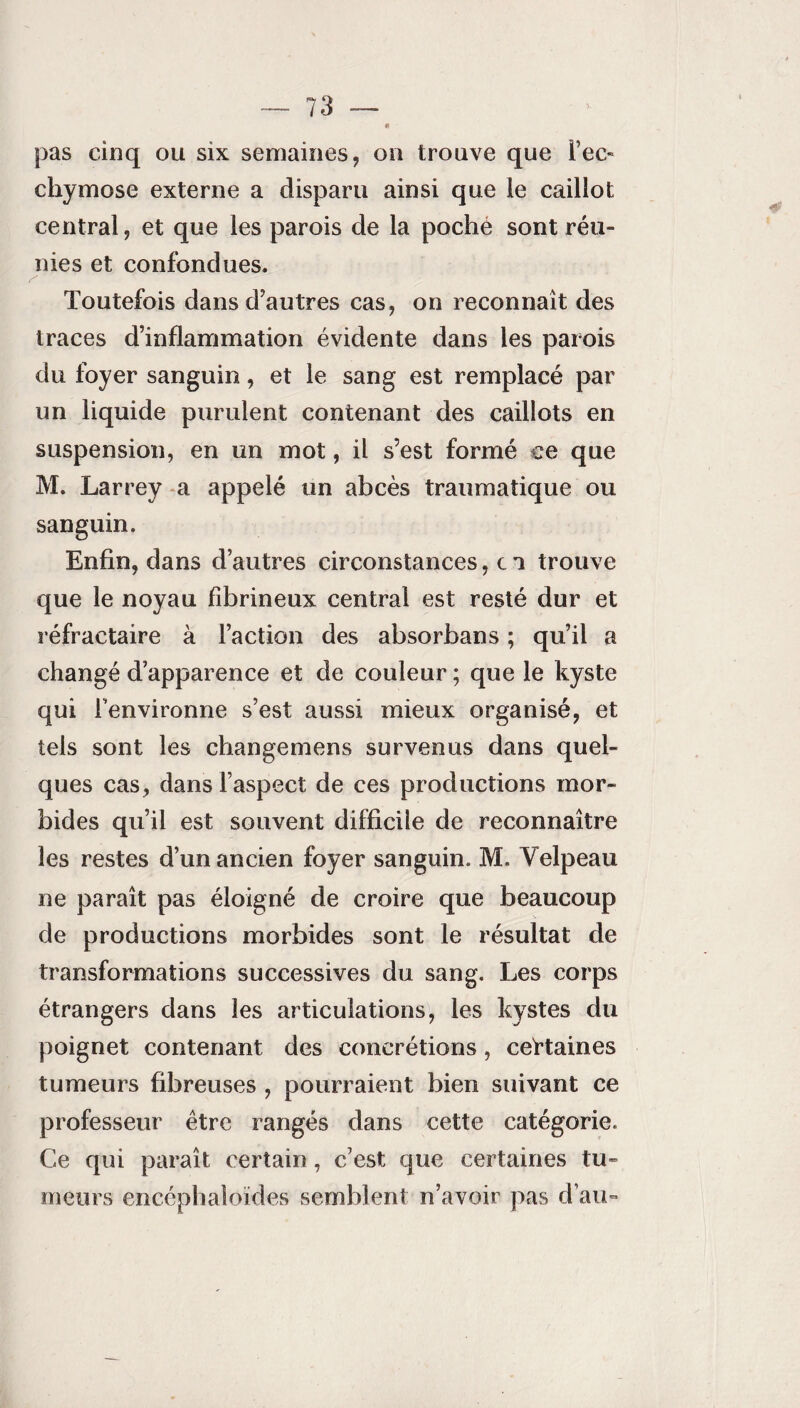 pas cinq ou six semaines, on trouve que l’ec¬ chymose externe a disparu ainsi que le caillot central, et que les parois de la poche sont réu¬ nies et confondues. y Toutefois dans d’autres cas, on reconnaît des traces d’inflammation évidente dans les parois du foyer sanguin, et le sang est remplacé par un liquide purulent contenant des caillots en suspension, en un mot, il s’est formé ce que M. Larrey a appelé un abcès traumatique ou sanguin. Enfin, dans d’autres circonstances, c a trouve que le noyau fibrineux central est resté dur et réfractaire à l’action des absorbans ; qu’il a changé d’apparence et de couleur ; que le kyste qui l’environne s’est aussi mieux organisé, et tels sont les changemens survenus dans quel¬ ques cas, dans l’aspect de ces productions mor¬ bides qu’il est souvent difficile de reconnaître les restes d’un ancien foyer sanguin. M. Velpeau ne paraît pas éloigné de croire que beaucoup de productions morbides sont le résultat de transformations successives du sang. Les corps étrangers dans les articulations, les kystes du poignet contenant des concrétions, certaines tumeurs fibreuses , pourraient bien suivant ce professeur être rangés dans cette catégorie. Ce qui paraît certain, c’est que certaines tu¬ meurs encépbaloïdes semblent n’avoir pas d’au-