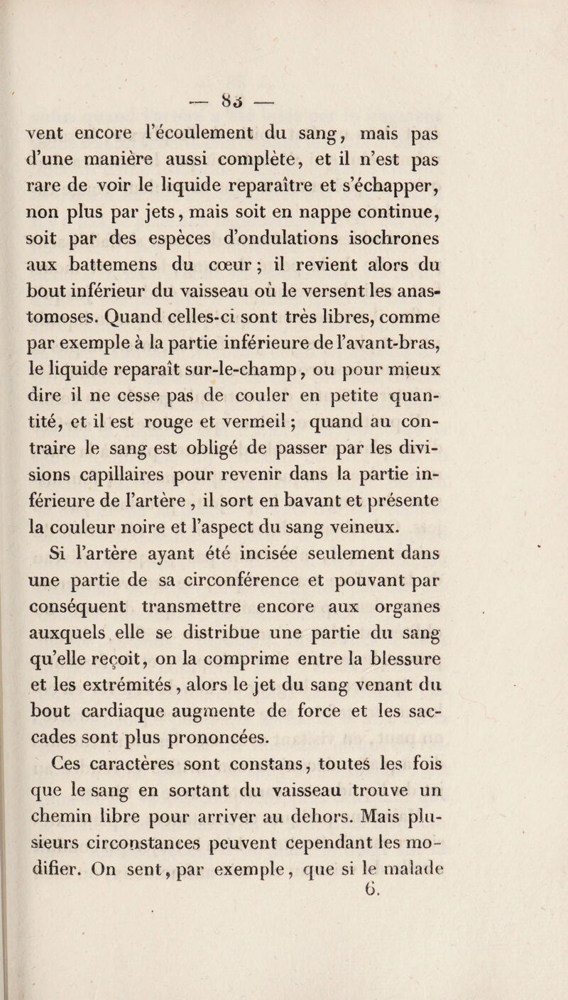 vent encore l’écoulement du sang, mais pas d’une manière aussi complète, et il n’est pas rare de voir le liquide reparaître et s’échapper, non plus par jets, mais soit en nappe continue, soit par des espèces d’ondulations isochrones aux battemens du cœur ; il revient alors du bout inférieur du vaisseau où le versent les anas¬ tomoses. Quand celles-ci sont très libres, comme par exemple à la partie inférieure de l’avant-bras, le liquide reparaît sur-le-champ, ou pour mieux dire il ne cesse pas de couler en petite quan¬ tité, et il est rouge et vermeil ; quand au con¬ traire le sang est obligé de passer par les divi¬ sions capillaires pour revenir dans la partie in¬ férieure de l’artère , il sort en bavant et présente la couleur noire et l’aspect du sang veineux. Si l’artère ayant été incisée seulement dans une partie de sa circonférence et pouvant par conséquent transmettre encore aux organes auxquels elle se distribue une partie du sang qu’elle reçoit, on la comprime entre la blessure et les extrémités, alors le jet du sang venant du bout cardiaque augmente de force et les sac¬ cades sont plus prononcées. Ces caractères sont constans, toutes les fois que le sang en sortant du vaisseau trouve un chemin libre pour arriver au dehors. Mais plu¬ sieurs circonstances peuvent cependant les mo¬ difier. On sent, par exemple, que si le malade 6.