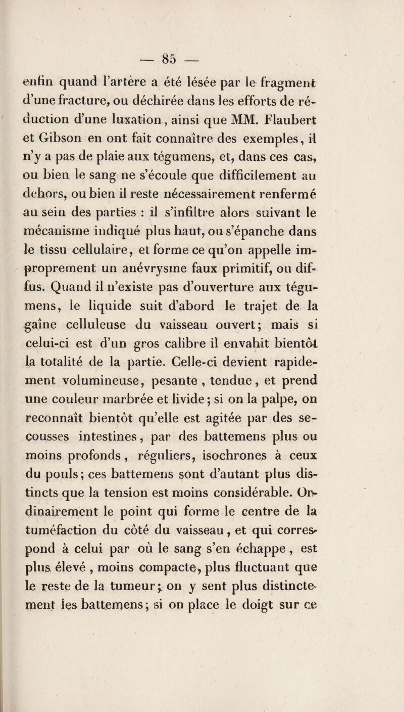 enfin quand l’artère a été lésée par le fragment d’une fracture, ou déchirée dans les efforts de ré¬ duction d’une luxationainsi que MM. Flaubert et Gibson en ont fait connaître des exemples, il n’y a pas de plaie aux tégumens, et, dans ces cas, ou bien le sang ne s’écoule que difficilement au dehors, ou bien il reste nécessairement renfermé au sein des parties : il s’infiltre alors suivant le mécanisme indiqué plus haut, ou s’épanche dans le tissu cellulaire, et forme ce qu’on appelle im¬ proprement un anévrysme faux primitif, ou dif¬ fus. Quand il n’existe pas d’ouverture aux tégu- mens, le liquide suit d’abord le trajet de la gaine celluleuse du vaisseau ouvert; mais si celui-ci est d’un gros calibre il envahit bientôt la totalité de la partie. Celle-ci devient rapide¬ ment volumineuse, pesante , tendue, et prend une couleur marbrée et livide ; si on la palpe, on reconnaît bientôt qu’elle est agitée par des se¬ cousses intestines, par des battemens plus ou moins profonds, réguliers, isochrones à ceux du pouls; ces battemens sont d’autant plus dis¬ tincts que la tension est moins considérable. Or¬ dinairement le point qui forme le centre de la tuméfaction du côté du vaisseau, et qui corres- pond à celui par où le sang s’en échappe, est plus élevé , moins compacte, plus fluctuant que le reste de la tumeur ; on y sent plus distincte¬ ment les batternens; si on place le doigt sur ce