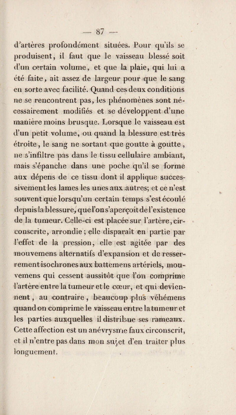 cPartères profondément situées. Pour quils se produisent, il faut que le vaisseau blessé soit d’un certain volume, et que la plaie, qui lui a été faite, ait assez de largeur pour que le sang en sorte avec facilité. Quand ces deux conditions ne se rencontrent pas, les phénomènes sont né¬ cessairement modifiés et se développent d’une manière moins brusque. Lorsque le vaisseau est d’un petit volume, ou quand la blessure est très étroite, le sang ne sortant que goutte à goutte , ne s’infiltre pas dans le tissu cellulaire ambiant, mais s’épanche dans une poche qu’il se forme aux dépens de ce tissu dont il applique succes¬ sivement les lames les unes aux autres; et ce n’est souvent que lorsqu’un certain temps s’est écoulé depuis la blessure, que l’on s’aperçoit de l’existence de la tumeur. Celle-ci est placée sur l’artère, cir¬ conscrite, arrondie; elle disparaît en partie par l’effet de la pression, elle est agitée par des mouvemens alternatifs d’expansion et de resser¬ rement isochrones aux battemens artériels, mou¬ vemens qui cessent aussitôt que l’on comprime l’artère entre la tumeur et le cœur, et qui devien» nent, au contraire , beaucoup plus véhémens quand on comprime le vaisseau entre la tumeur et les parties auxquelles il distribue ses rameaux. Cette affection est un anévrysme faux circonscrit, et il n’entre pas dans mon su^et d’en traiter plus longuement.