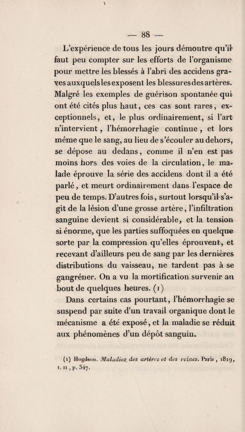 \ — 88 — L'expérience de tous les jours démontre qu'il» feut peu compter sur les efforts de l’organisme pour mettre les blessés à l’abri des accidens gra¬ des auxquels les exposent les blessures des artères. Malgré les exemples de guérison spontanée qui ont été cités plus haut, ces cas sont rares, ex¬ ceptionnels, et, le plus ordinairement, si l’art n’intervient, l’hémorrhagie continue , et lors même que le sang, au lieu de s’écouter au dehors, se dépose au dedans, comme il n’en est pas moins hors des voies de la circulation, le ma¬ lade éprouve la série des accidens dont il a été parlé, et meurt ordinairement dans l’espace de peu de temps. D’autres fois, surtout lorsqu’ibs’ar- git de la lésion d’une grosse artère, l’infiltration sanguine devient si considérable, et la tension si énorme, que les parties suffoquées en quelque sorte par la compression qu’elles éprouvent, et recevant d’ailleurs peu de sang par les dernières distributions du vaisseau, ne tardent pas à se gangréner. On a vu la mortification survenir au bout de quelques heures, (i) Dans certains cas pourtant, l’hémorrhagie se suspend par suite d’un travail organique dont le mécanisme a été exposé, et la maladie se réduit aux phénomènes d’un dépôt sanguin. (1) Hogdson. Maladies des artères et des reines. Paris , 1819, 1.11 y p. 34y.