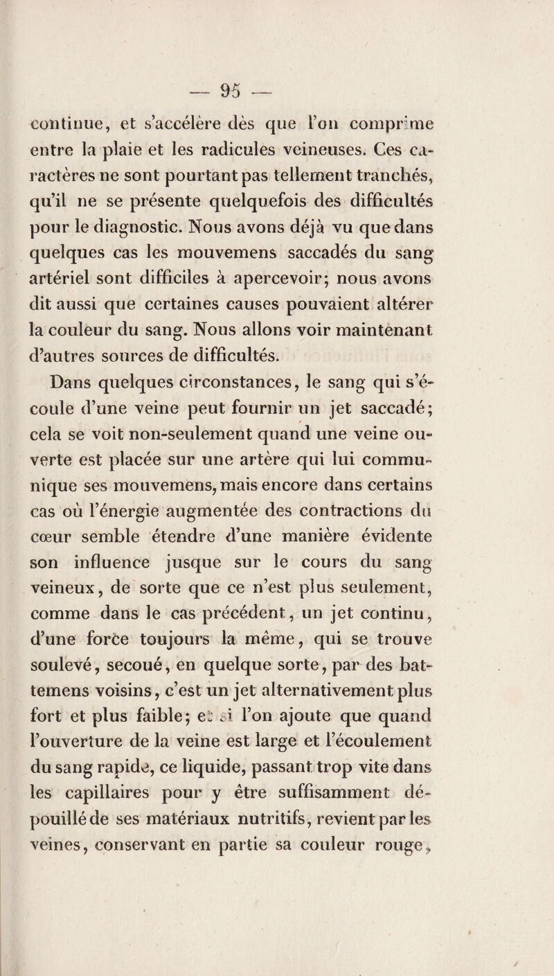 continue, et s’accélère dès que l’on comprime entre la plaie et les radicules veineuses. Ces ca¬ ractères ne sont pourtant pas tellement tranchés, qu’il ne se présente quelquefois des difficultés pour le diagnostic. Nous avons déjà vu que dans quelques cas les mouvemens saccadés du sang artériel sont difficiles à apercevoir; nous avons dit aussi que certaines causes pouvaient altérer la couleur du sang. Nous allons voir maintenant d’autres sources de difficultés. Dans quelques circonstances, le sang qui s’é¬ coule d’une veine peut fournir un jet saccadé; cela se voit non-seulement quand une veine ou¬ verte est placée sur une artère qui lui commu¬ nique ses mouvemens, mais encore dans certains cas où l’énergie augmentée des contractions du cœur semble étendre d’une manière évidente son influence jusque sur le cours du sang veineux, de sorte que ce n’est plus seulement, comme dans le cas précédent, un jet continu, d’une force toujours la même, qui se trouve soulevé, secoué, en quelque sorte, par des bat- temens voisins, c’est un jet alternativement plus fort et plus faible; ci si l’on ajoute que quand l’ouverture de la veine est large et l’écoulement du sang rapide, ce liquide, passant trop vite dans les capillaires pour y être suffisamment dé¬ pouillé de ses matériaux nutritifs, revient par les veines, conservant en partie sa couleur rouge,